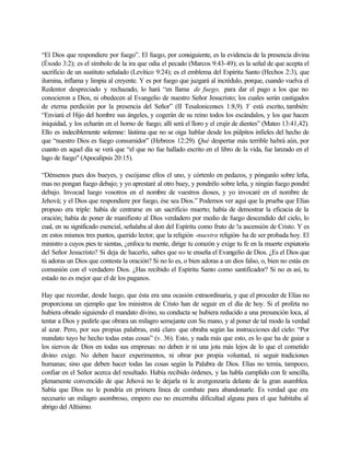 “El Dios que respondiere por fuego”. El fuego, por consiguiente, es la evidencia de la presencia divina
(Éxodo 3:2); es el símbolo de la ira que odia el pecado (Marcos 9:43-49); es la señal de que acepta el
sacrificio de un sustituto señalado (Levítico 9:24); es el emblema del Espíritu Santo (Hechos 2:3), que
ilumina, inflama y limpia al creyente. Y es por fuego que juzgará al incrédulo, porque, cuando vuelva el
Redentor despreciado y rechazado, lo hará “en llama de fuego, para dar el pago a los que no
conocieron a Dios, ni obedecen al Evangelio de nuestro Señor Jesucristo; los cuales serán castigados
de eterna perdición por la presencia del Señor” (II Tesalonicenses 1:8,9). Y está escrito, también:
“Enviará el Hijo del hombre sus ángeles, y cogerán de su reino todos los escándalos, y los que hacen
iniquidad, y los echarán en el horno de fuego; allí será el lloro y el crujir de dientes” (Mateo 13:41,42).
Ello es indeciblemente solemne: lástima que no se oiga hablar desde los púlpitos infieles del hecho de
que “nuestro Dios es fuego consumidor” (Hebreos 12:29). Qué despertar más terrible habrá aún, por
cuanto en aquel día se verá que “el que no fue hallado escrito en el libro de la vida, fue lanzado en el
lago de fuego" (Apocalipsis 20:15).
“Dénsenos pues dos bueyes, y escójanse ellos el uno, y córtenlo en pedazos, y pónganlo sobre leña,
mas no pongan fuego debajo; y yo aprestaré al otro buey, y pondrélo sobre leña, y ningún fuego pondré
debajo. Invocad luego vosotros en el nombre de vuestros dioses, y yo invocaré en el nombre de
Jehová; y el Dios que respondiere por fuego, ése sea Dios.” Podemos ver aquí que la prueba que Elías
propuso era triple: había de centrarse en un sacrificio muerto; había de demostrar la eficacia de la
oración; había de poner de manifiesto al Dios verdadero por medio de fuego descendido del cielo, lo
cual, en su significado esencial, señalaba al don del Espíritu como fruto de !a ascensión de Cristo. Y es
en estos mismos tres puntos, querido lector, que la religión -nuestra religión- ha de ser probada hoy. El
ministro a cuyos pies te sientas, ¿enfoca tu mente, dirige tu corazón y exige tu fe en la muerte expiatoria
del Señor Jesucristo? Si deja de hacerlo, sabes que no te enseña el Evangelio de Dios. ¿Es el Dios que
tú adoras un Dios que contesta la oración? Si no lo es, o bien adoras a un dios falso, o, bien no estás en
comunión con el verdadero Dios. ¿Has recibido el Espíritu Santo como santificador? Si no es así, tu
estado no es mejor que el de los paganos.
Hay que recordar, desde luego, que ésta era una ocasión extraordinaria, y que el proceder de Elías no
proporciona un ejemplo que los ministros de Cristo han de seguir en el día de hoy. Si el profeta no
hubiera obrado siguiendo el mandato divino, su conducta se hubiera reducido a una presunción loca, al
tentar a Dios y pedirle que obrara un milagro semejante con Su mano, y al poner de tal modo la verdad
al azar. Pero, por sus propias palabras, está claro que obraba según las instrucciones del cielo: “Por
mandato tuyo he hecho todas estas cosas” (v. 36). Esto, y nada más que esto, es lo que ha de guiar a
los siervos de Dios en todas sus empresas: no deben ir ni una jota más lejos de lo que el cometido
divino exige. No deben hacer experimentos, ni obrar por propia voluntad, ni seguir tradiciones
humanas; sino que deben hacer todas las cosas según la Palabra de Dios. Elías no temía, tampoco,
confiar en el Señor acerca del resultado. Había recibido órdenes, y las habla cumplido con fe sencilla,
plenamente convencido de que Jehová no le dejarla ni le avergonzaría delante de la gran asamblea.
Sabía que Dios no le pondría en primera línea de combate para abandonarle. Es verdad que era
necesario un milagro asombroso, empero eso no encerraba dificultad alguna para el que habitaba al
abrigo del Altísimo.
 