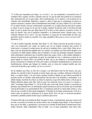 “Y el Dios que respondiere por fuego, ése sea Dios”, ése sea considerado y reconocido como el
verdadero Dios: seguido, servido y adorado como tal. Ya que ha dado tales pruebas de su existencia,
tales demostraciones de su gran poder, tales manifestaciones de su carácter, y tal revelación de su
voluntad, toda incredulidad, indecisión y negativa a darle el lugar que le corresponde en justicia en
nuestros corazones y nuestras vidas es absolutamente inexcusable. Así, pues, ríndete a Él, y sea tu Dios.
P,1 no quiere forzarte, sino que condesciende a presentarse a ti; se digna ofrecerse para que le aceptes,
te ofrece el que le escojas en un acto de tu propia voluntad. Su derecho sobre ti está fuera de toda
duda. Es por tu propio bien que debes hacer de Él tu Dios, tu bien supremo, tu porción, tu Rey. Si
dejas de hacerlo, tuya será la perdición irreparable y la destrucción eterna. Atiende, pues, a esta
invitación afectuosa de su siervo: "Así que, hermanos, os ruego por las misericordias de Dios, que
presentéis vuestros cuerpos en sacrificio vivo, santo, agradable a Dios, que es vuestro racional culto”
(Romanos 12:1).
“Y todo el pueblo respondió, diciendo: Bien dicho” (v. 24). Todos estuvieron de acuerdo en llevar a
cabo esta proposición, por cuanto les pareció que era un método excelente para resolver la
controversia y averiguar la verdad acerca de cuál era el verdadero Dios y cuál el falso. Obrar un mi-
lagro sería una demostración palpable para sus sentidos. Las palabras que Elías habla dirigido a sus
conciencias les había dejado callados, pero la llamada a la razón fue aprobada enseguida. Semejante
señal sobrenatural evidenciaría que el sacrificio había sido acepto a Dios, y ellos estaban anhelantes y
ansiosos de presenciar un experimento sin igual. Su curiosidad era viva, y vehemente su deseo de ver
quién lograrla la victoria, Elías o los profetas de Baal. As( es, por desgracia, la naturaleza humana;
pronta a presenciar los milagros de Cristo, pero sorda a su llamada al arrepentimiento; le satisfacen las
manifestaciones externas que halagan los sentidos, pero se enoja por cualquier palabra que trae
convicción de pecado y que condena. ¿Es así en nosotros?
Ha de señalarse que Elías, no sólo dio a escoger a sus adversarios entre los dos bueyes, sino que,
además, les concedió el hacer la prueba en primer lugar, para que, si podían, ratificaran el derecho de
Baal y su propio poder, y, de esta forma, quedara resuelta la disputa sin que hubiera necesidad de
posterior acción; no obstante, sabía perfectamente bien que iban a ser frustrados y confundidos. A su
debido tiempo, el profeta iba a hacer, en todos los respectos, lo que ellos habían hecho, a fin de que no
hubiera diferencia alguna entre ellos. Sólo les puso una restricción (como se la puso a si mismo), a
saber, “no pongan fuego debajo" (v. 23) de la leña, para evitar todo fraude. Empero se encerraba un
principio más profundo iba a ser demostrado inequívocamente ese día en el Carmelo: que la necesidad
extrema del hombre es la oportunidad de Dios. La impotencia total de la criatura debe sentirse y verse
antes de que el poder de Dios pueda desplegarse. El hombre ha de llegar, primeramente, al fin de sí
mismo antes de apreciar la suficiencia de la gracia divina. Só1o los que se reconocen pecadores
arruinados y perdidos pueden recibir al que es poderoso para salvar.
"Entonces Elías dijo a los profetas de Baal. Escogeos un buey, y haced primero, pues que vosotros sois
los más; e invocad en el nombre de vuestros dioses, mas no pongáis fuego debajo. Y ellos tomaron el
buey que les fue dado, y aprestáronlo, e invocaron en el nombre de Baal desde la mañana hasta el me-
diodía, diciendo: ¡Baal, respóndenos! Mas no habla voz, ni quien respondiese; entre tanto, ellos
 