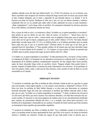 andaban saltando cerca del altar que habían hecho” (vs. 25,26). Por primera vez en su historia, esos
falsos sacerdotes eran incapaces de insertar la chispa de fuego secreta entre los haces que yacían sobre
el altar. Estaban obligados, por lo tanto, a depender de una llamada directa a su deidad. Y así lo
hicieron con todas las fuerzas. Rodearon el altar una y otra vez con sus danzas alocadas y místicas,
rompiendo filas de vez en cuando para saltar sobre el altar, repitiendo sin cesar su canto monótono-
.¡Baal, respóndenos!”, envía fuego sobre el sacrificio. Se extenuaron realizando los diversos ejercicios
de su culto idólatra, sin detenerse durante tres horas.
Pero, a pesar de todo su celo y su insistencia a Baal, "no había voz, ni quien respondiese ni escuchase".
Qué prueba de que los ídolos no son sino “obra de manos de hombres”; “tienen boca, mas no
hablarán; tienen ojos, mas no verán...; manos tienen, mas no palparán; tienen pies, mas no andarán ... ;
como ellos son los que los hacen, cualquiera que en ellos confía" (Salmo 115:4-8). "Sin duda, Satanás
podía haber enviado fuego (Job 1:9-12), y lo hubiera hecho si se le hubiera permitido; pero no puede
hacer nada más que lo que se le permite hacer” (Thomas Scott). Es cierto que se nos dice que la
segunda bestia de Apocalipsis 13 "hace grandes señales, de tal manera que aun hace descender fuego
del cielo a la tierra delante de los hombres” (v. 13). Empero, en esta ocasión, el Señor no permitió que
el diablo usara su poder, porque tenía lugar un juicio abierto entre ÉL y Baal.
Y no había voz, ni quien respondiese ni escuchase”. El altar permanecía frío y sin humo, el buey intacto.
La impotencia de Baal y la insensatez de sus adoradores era puesta en evidencia clara. La vanidad y el
despropósito de la idolatría quedaron completamente expuestos. No hay religión falsa, lector querido,
capaz de hacer descender fuego sobre un sacrificio vicario. Ninguna religión falsa puede borrar el
pecado, impartir el EspírituSanto y contestar de modo sobrenatural a las oraciones. Al ser probadas en
estos tres puntos vitales, todas y cada una de ellas fracasan, como sucedió al culto de Baal en ese día
memorable en el Carmelo.
***
OIDOS QUE NO OYEN
"Y aconteció al mediodía, que Elías se burlaba de ellos, diciendo: Gritad en alta voz, que dios es; quizá
está conversando, o tiene algún empeño, o va de camino; acaso duerme, y despertará” (I Reyes 18:27).
Hora tras hora, los profetas de Baal hablan llamado a su dios para que demostrara su existencia
haciendo descender fuego del cielo que consumiera el sacrificio que habían colocado sobre el altar;
pero ¡tic en vano: "no había voz, ni quien respondiese ni escuchase". Y ahora, el silencio fue roto por la
voz del siervo del Señor que hacia escarnio. Sus esfuerzos absurdos y sin fruto bien merecían este sar-
casmo mordaz. El sarcasmo es una arma peligrosa de emplear, pero su uso está plenamente justificado
para exponer las pretensiones ridículas del error, y es, a menudo, muy eficaz para convencer a los
hombres de lo disparatado e irrazonable de sus caminos. El pueblo de Israel merecía que Elías mostrara
su menosprecio hacia aquellos que procuraban engañarles.
"Y aconteció al mediodía, que Elías se burlaba de ellos". Era a mediodía, cuando el sol estaba en su
cenit y los profetas tenían la mejor oportunidad de éxito, que Elías se les acercó y les alentó en términos
irónicos a redoblar sus esfuerzos. Estaba tan seguro de que nada podía evitar su derrota, que se
 