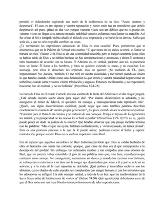 permitió el ridiculizarles sugiriendo una razón de la indiferencia de su dios: "Acaso duerme, y
despertará”. El caso es tan urgente y vuestra reputación y honor están tan en entredicho, que debéis
despertarle; así pues, gritad en alta voz, porque vuestras voces son tan débiles que no os puede oír,
vuestras voces no llegan a su remota morada; redoblad vuestros esfuerzos para llamar su atención. Así
fue cómo el fiel e intrépido tisbita añadió el ridículo a su impotencia y se burló de su derrota. Sabia que
seria así, y que su celo no podía cambiar las cosas.
¿Te sorprenden las expresiones sarcásticas de Elías en esta ocasión? Pues, permítenos que te
recordemos que en la Palabra de Verdad está escrito: “El que mora en los cielos se reirá.; el Señor se
burlará de ellos” (Salmo 2:4). Esto es de una solemnidad indecible, pero es inequívocamente justo: ellos
se habían reído de Dios y se hablan burlado de Sus amonestaciones y amenazas, y ahora Él contesta a
tales insensatos de acuerdo con su locura. El Altísimo es, en verdad, paciente; aun así, su paciencia
tiene un limite. Él llama a los hombres, y éstos no quieren; extiende su mano, y no escuchan. Les
aconseja, pero ellos lo desechan; les reprende, más no quieren. ¿Se mofarán de ÉL, pues,
impunemente? No, declara, "también Yo me reiré en vuestra calamidad, y me burlaré cuando os viniere
lo que teméis; cuando viniere como una destrucción lo que teméis y vuestra calamidad llegare como un
torbellino; cuando sobre vosotros viniere tribulación y angustia. Entonces me llamarán, y no responderé;
buscarme han de mañana. y no me hallarán” (Proverbios 1:24-28).
La burla de Elías en el monte Carmelo era una sombra de la burla del Altísimo en el día en que juzgará.
¿Está echada nuestra suerte ahora para aquel día? “Por cuanto aborrecieron la sabiduría, y no
escogieron el temor de Jehová, ni quisieron mi consejo, y menospreciaron toda reprensión mía".
¿Quién, con algún discernimiento espiritual, puede negar que estas terribles palabras describen
exactamente la conducta de nuestra propia generación? ¿Es, pues, emitida ahora la sentencia espantosa:
“Comerán pues el fruto de su camino, y se hartarán de sus consejos. Porque el reposo de los ignorantes
los matará, y la prosperidad de los necios los echará a perder" (Proverbios 1:29-32)? Si asíes, ¿quién
puede poner en duda la justicia de la misma? Qué bendito observar que este pasaje inefable termina
con las palabras: "Mas el que me oyere, habitará confiadamente, y vivirá reposado, sin temor de mal”.
Esta es una promesa preciosa a la que la fe puede asirse; podemos clamar al Señor y esperar
contestación, porque nuestro Dios no es sordo o impotente como Baal.
Era de esperar que aquellos sacerdotes de Baal hubieran percibido que Elías se estaba burlando de
ellos al lacerarlos con ironía tan cortante; -porque, ¡qué clase de dios era el que correspondía a la
descripción del profeta! Sin embargo, tan infatuados estaban y tan estúpidos eran esos devotos de
Baal, que no parecen haber entendido el giro de sus palabras sino que, más bien, consideraron que
contenían sano consejo. Por consiguiente, aumentaron su ahínco, y usando los recursos más bárbaros,
se esforzaron en enternecer a su dios con la sangre que derramaban por amor a él y por su celo en su
servicio, y a la vista de la cual suponían se deleitaba. ¡Qué pobres y miserables esclavos son los
idólatras, cuyos objetos de culto pueden ser complacidos con sangre humana y con los tormentos que
los adoradores se infligen! Ha sido siempre verdad, y todavía lo es hoy, que las tenebrosidades de la
tierra llenas están de habitaciones de violencia” (Salmo 74.20). Qué agradecidos deberíamos estar de
que el Dios soberano nos haya librado misericordiosamente de tales supersticiones.
 