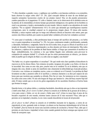 "Y ellos clamaban a grandes voces, y sajábanse con cuchillos y con lancetas conforme a su costumbre,
hasta chorrear la sangre sobre ellos” (Y. 28). ¡Qué concepto debían de tener de una deidad que
requería semejantes laceraciones crueles de sus propias manos! Hoy en día pueden presenciarse
cuadros parecidos en el paganismo. El culto a Satanás, tanto en la observancia de la idolatría como en
la práctica de la inmoralidad, al mismo tiempo que promete indulgencia a los apetitos de los hombres es
cruel a sus personas y tiende a atormentarles en este mundo. Jehová, mandó a sus adoradores de modo
explicito: "No os sajaréis” (Deuteronomio 14:1). Es cierto que demanda que mortifiquemos nuestras
corrupciones, pero la crueldad corporal no le proporciona ningún placer. Él desea sólo nuestra
felicidad, y nunca requiere nada que no tenga una influencia directa en hacernos más santos, para que
seamos más felices también, por cuanto no puede haber verdadera felicidad sin verdadera santidad.
“Y como pasó el mediodía, y ellos profetizaran hasta el tiempo del sacrificio del presente, y no había
voz, ni quien respondiese ni escuchase” (v. 29). Así, pues, continuaron orando y profetizando, cantando
y danzando, hiriéndose y sangrando, hasta las tres de la tarde, hora, en que se ofrecía el sacrificio en el
templo de Jerusalén. Estuvieron importunando a su dios durante seis horas sin interrupción. Mas todos
los esfuerzos y súplicas de los profetas de Baal fueron inútiles: el fuego que consumiera el sacrificio no
llegó. ¡Indudablemente, los extremos a los que habían llegado eran suficientes para provocar la
compasión de cualquier deidad! Y, el hecho de que los cielos permanecieran en silencio, ¿no demos-
traba al pueblo que la religión de Baal y su culto eran un engaño y una ilusión?
"No había voz, ni quien respondiese ni escuchase”. De qué modo más claro quedaba al descubierto la
impotencia de los dioses falsos. Son criaturas sin poder, incapaces de ayudar a sus fieles a la hora de
la necesidad. Son vanas en esta vida, pero ¡mucho más en la venidera! Es en la idolatría, más que en
ninguna otra cosa, donde se pone de manifiesto más claramente la imbecilidad que el pecado produce.
Convierte a sus víctimas en completos necios, como se evidenció en el Carmelo. Los profetas de Baal
levantaron un altar y pusieron sobre él el sacrificio, y entonces clamaron a su dios por espacio de seis
horas para que mostrara que aceptaba su ofrenda. Pero fue en vano. Su insistencia no tuvo respuesta:
los cielos eran como cobre. Ni una sola lengua de fuego que lamiera la -,4rne del buey muerto bajó del
cielo. El único sonido que se oía era los gritos angustiados de los sacerdotes frenéticos al herirse hasta
que brotara la sangre.
Querido lector, si tú adoras ídolos, y continúas haciéndolo, descubrirás aún que tu dios es tan impotente
e inútil como Baal. ¿Es el vientre tu dios? ¿Pones tu corazón en el disfrute de la grosura de la tierra, y
vives para comer y beber, en vez de comer y beber para vivir? ¿Gime tu mesa bajo el peso de los
bocados exquisitos de este mundo, mientras tantos carecen de lo más necesario? Pues, sabe que si
persistes en tu impiedad y desatino, la ora viene cuando descubrirás la locura de tal proceder.
¿Es el placer tu dios? ¿Pones tu corazón en el torbellino incesante de la algazara, y corres de un
espectáculo al otro, gastando todo tu tiempo ytu dinero en las funciones deslumbrantes de la Feria de
la Vanidad? ¿Son tus horas de recreo una sucesión continua de excitación y broma? Pues, sabe que si
persistes en esta locura e impiedad, la hora viene cuando gustarás las heces amargas que reposan en el
fondo de semejante copa.
 