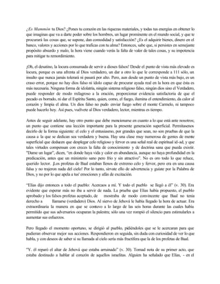 ¿Es Mammón tu Dios? ¿Pones tu corazón en las riquezas materiales, y todas tus energías en obtener lo
que imaginas que va a darte poder sobre los hombres, un lugar prominente en el mundo social, y que te
procurará las cosas que, se supone, dan comodidad y satisfacción? ¿Es el adquirir bienes, dinero en el
banco, valores y acciones por lo que traficas con tu alma? Entonces, sabe que, si persistes en semejante
propósito absurdo y malo, la hora viene cuando verás la falta de valor de tales cosas, y su impotencia
para mitigar tu remordimiento.
¡Oh, el desatino, la locura consumada de servir a dioses falsos! Desde el punto de vista más elevado es
locura, porque es una afrenta al Dios verdadero, un dar a otro lo que le corresponde a 111 sólo, un
insulto que nunca jamás tolerará ni pasará por alto. Pero, aun desde un punto de vista más bajo, es un
craso error, porque no hay dios falso ni ídolo capaz de procurar ayuda real en la hora en que ésta es
más necesaria. Ninguna forma de idolatría, ningún sistema religioso falso, ningún dios sino el Verdadero,
puede responder de modo milagroso a la oración, proporcionar evidencia satisfactoria de que el
pecado es borrado, ni dar el Espíritu Santo, quien, como, el fuego, ilumina el entendimiento, da calor al
corazón y limpia el alma. Un dios falso no pudo enviar fuego sobre el monte Carmelo, ni tampoco
puede hacerlo hoy. Así pues, vuélvete al Dios verdadero, lector, mientras es tiempo.
Antes de seguir adelante, hay otro punto que debe mencionarse en cuanto a lo que está ante nosotros;
un punto que contiene una lección importante para la presente generación superficial. Permítasenos
decirlo de la forma siguiente: el celo y el entusiasmo, por grandes que sean, no son pruebas de que la
causa a la que se dedican sea verdadera y buena. Hay una clase muy numerosa de gentes de mente
superficial que deducen que desplegar celo religioso y fervor es una señal real de espiritual id-ad, y que
tales virtudes compensan con creces la falta de conocimiento y de doctrina sana que pueda existir.
"Dame un lugar”, dicen, “en donde haya vida y calor en abundancia, aunque no haya profundidad en la
predicación, antes que un ministerio sano pero frío y sin atractivo”. No es oro todo lo que reluce,
querido lector. ¡Los profetas de Baal estaban llenos de extremo celo y fervor, pero era en una causa
falsa y no trajeron nada del cielo! Por lo tanto, sírvate ello de advertencia y guíate por la Palabra de
Dios, y no por lo que apela a tus' emociones y afán de excitación.
“Elías dijo entonces a todo el pueblo: Acercaos a mí. Y todo el pueblo se llegó a él” (v. 30). Era
evidente que esperar más no iba a servir de nada. La prueba que Elías había propuesto, el pueblo
aprobado y los falsos profetas aceptado, de mostraba de modo convincente que Baal no tenia
derecho a llamarse (verdadero) Dios. Al siervo de Jehová le había llegado la hora de actuar. Era
extraordinaria la manera en que se contuvo a lo largo de las seis horas durante las cuales había
permitido que sus adversarios ocuparan la palestra; sólo una vez rompió el silencio para estimularles a
aumentar sus esfuerzos.
Pero llegado el momento oportuno, se dirigió al pueblo, pidiéndoles que se le acercaran para que
pudieran observar mejor sus acciones. Respondieron en seguida, sin duda con curiosidad de ver lo que
habla, y con deseos de saber si su llamada al cielo sería más fructífera que la de los profetas de Baal.
"Y. él reparó el altar de Jehová que estaba arruinado” (v. 30). Tomad nota de su primer acto, que
estaba destinado a hablar al corazón de aquellos israelitas. Alguien ha señalado que Elías, - en el
 
