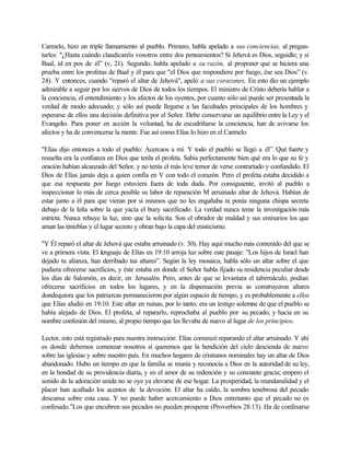 Carmelo, hizo un triple llamamiento al pueblo. Primero, habla apelado a sus conciencias, al pregun-
tarles: "¿Hasta cuándo claudicaréis vosotros entre dos pensamientos? Si Jehová es Dios, seguidle; y si
Baal, id en pos de él” (v, 21). Segundo, habla apelado a su razón, al proponer que se hiciera una
prueba entre los profetas de Baal y él para que "el Dios que respondiere por fuego, ése sea Dios” (v.
24). Y entonces, cuando "reparó el altar de Jehová", apeló a sus corazones, En esto dio un ejemplo
admirable a seguir por los siervos de Dios de todos los tiempos. El ministro de Cristo debería hablar a
la conciencia, el entendimiento y los afectos de los oyentes, por cuanto sólo así puede ser presentada la
verdad de modo adecuado; y sólo así puede llegarse a las facultades principales de los hombres y
esperarse de ellos una decisión definitiva por el Señor. Debe conservarse un equilibrio entre la Ley y el
Evangelio. Para poner en acción la voluntad, ha de escudriñarse la conciencia, han de avivarse los
afectos y ha de convencerse la mente. Fue así como Elías lo hizo en el Carmelo.
"Elías dijo entonces a todo el pueblo: Acercaos a mí. Y todo el pueblo se llegó a él”. Qué fuerte y
resuelta era la confianza en Dios que tenla el profeta. Sabia perfectamente bien qué era lo que su fe y
oración habían alcanzado del Señor, y no tenía el más leve temor de verse contrariado y confundido. El
Dios de Elías jamás deja a quien confía en V con todo el corazón. Pero el profeta estaba decidido a
que esa respuesta por fuego estuviera fuera de toda duda. Por consiguiente, invitó al pueblo a
inspeccionar lo más de cerca posible su labor de reparación M arruinado altar de Jehová. Habían de
estar junto a él para que vieran por si mismos que no les engañaba ni ponía ninguna chispa secreta
debajo de la leña sobre la que yacía el buey sacrificado. La verdad nunca teme la investigación más
estricta. Nunca rehuye la luz, sino que la solicita. Son el obrador de maldad y sus emisarios los que
aman las tinieblas y el lugar secreto y obran bajo la capa del misticismo.
"Y Él reparó el altar de Jehová que estaba arruinado (v. 30). Hay aquí mucho más contenido del que se
ve a primera vista. El lenguaje de Elías en 19:10 arroja luz sobre este pasaje: "Los hijos de Israel han
dejado tu alianza, han derribado tus altares”. Según la ley mosaica, habla sólo un altar sobre el que
pudiera ofrecerse sacrificios, y éste estaba en donde el Señor habla fijado su residencia peculiar desde
los días de Salomón, es decir, en Jerusalén. Pero, antes de que se levantara el tabernáculo, podían
ofrecerse sacrificios en todos los lugares, y en la dispensación previa se construyeron altares
dondequiera que los patriarcas permanecieron por algún espacio de tiempo, y es probablemente a ellos
que Elías aludió en 19:10. Este altar en ruinas, por lo tanto, era un testigo solemne de que el pueblo se
había alejado de Dios. El profeta, al repararlo, reprochaba al pueblo por su pecado, y hacia en su
nombre confesión del mismo, al propio tiempo que les llevaba de nuevo al lugar de los principios.
Lector, esto está registrado para nuestra instrucción: Elías comenzó reparando el altar arruinado. Y ahí
es donde debemos comenzar nosotros si queremos que la bendición del cielo descienda de nuevo
sobre las iglesias y sobre nuestro país. En muchos hogares de cristianos nominales hay un altar de Dios
abandonado. Hubo un tiempo en que la familia se reunía y reconocía a Dios en la autoridad de su ley,
en la bondad de su providencia diaria, y en el amor de su redención y su constante gracia; empero el
sonido de la adoración unida no se oye ya elevarse de ese hogar. La prosperidad, la mundanalidad y el
placer han acallado los acentos de la devoción. El altar ha caído, la sombra tenebrosa del pecado
descansa sobre esta casa. Y no puede haber acercamiento a Dios entretanto que el pecado no es
confesado."Los que encubren sus pecados no pueden prosperar (Proverbios 28:13). Ha de confesarse
 