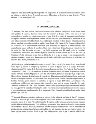 el pecado antes de que Dios pueda responder con fuego santo. Y ha de confesarse de hecho así como
de palabra: el altar ha de ser levantado de nuevo, El cristiano ha de volver al lugar de antes. Véase
Génesis 13:14; Apocalipsis 2:4,5.
***
LA CONFIANZA DE LA FE
"Y tomando Elías doce piedras, conforme al número de las tribus de los hijos de Jacob, al cual había
sido palabra de Jehová, diciendo: Israel será tu nombre” (I Reyes 18:31). Esto era a la vez
sorprendente y bendito, por cuanto era ocupar e¡ lugar de la fe en contra de las evidencias de la vista.
En aquella asamblea estaban presentes sólo los súbditos de Acab, y en consecuencia, miembros de las
diez tribus solamente. Pero Elías tomó doce piedras para construir el altar, dando a entender que iba a
ofrecer sacrificio en nombre de toda la nación (véase Josué 4:20; Esdras 6:17). De este modo testificó
de su unidad, de la unión existente entre Judá y las diez tribus. El objeto de su adoración habla sido
originalmente uno, y así había de ser ahora. Elías, pues, vela a Israel desde el punto de vista divino. En
la mente de Dios la nación era una, y así habla aparecido ante ÉL desde toda la eternidad.
Externamente habla ahora dos; empero el profeta omitía tal división; andaba por fe, no por vista (II
Corintios 5:7). En esto es en lo que Dios se deleita. La fe es lo que le honra, y, por consiguiente, ÉL
siempre reconoce y honra la fe, dondequiera que la halle. Así lo hizo en el Carmelo, y así lo hace en
nuestros días. "Señor, auméntanos la fe”.
¿Cuál es la gran verdad simbolizada en este incidente? ¿No es obvia? ¿No hemos de ver más allá del
Israel típico y natural el antitípico y espiritual, es decir, la Iglesia, que es el cuerpo de Cristo?
¡Indudablemente! En medio de la dispersión tan extendida que prevalece -los “hijos de Dios” que están
“derramados” (Juan 11:52) en medio de las varias denominaciones-, no hemos de perder de vista la
unidad mística y esencial M pueblo de Dios. En esto, también, hemos de andar por fe, y no por vista.
Hemos de ver las cosas desde el punto (le vista divino: deberíamos mirar la iglesia que Cristo amó y por
la cual se entregó a sí mismo, tal como existe en el propósito eterno y en los consejos sempiternos de la
bendita- Trinidad. jamás veremos la unidad de la Esposa, la mujer del Cordero (Apocalipsis 21:9),
manifestada visiblemente ante nuestros ojos corporales, hasta que la veamos descender del cielo
"teniendo la claridad de Dios”. Pero, entretanto, nuestro deber y nuestro privilegio es atenernos al ideal
de Dios, percibir la unidad espiritual de los santos y aseverar esa unidad recibiendo en nuestros afectos
a todos aquellos que manifiestan algo de la imagen de Cristo. Esta es la verdad inculcada por las "doce
piedras" que Elías usó.
"Y tomando Elías doce piedras, conforme al número de las tribus de los hijos de Jacob”. Notemos,
también, el modo en que la ley de Dios regulaba las acciones de Elías. El Señor había dado directrices
concretas acerca de su altar: “Si me hicieres altar de piedras, no las labres de cantería; porque si alzares
tu pico sobre él, tú lo profanarás. Y no subirás por gradas a mi altar, porque tu desnudez no sea junto a
él descubierta” (Éxodo 20:25,26). De estricto acuerdo con este estatuto divino, Elías no envió a buscar
piedras de una cantera ni que hubiesen sido pulidas por arte humano, sino que usó piedras toscas y sin
labrar que yacían en el monte. Tomó lo que Dios había provisto, y no lo que el hombre habla hecho.
 