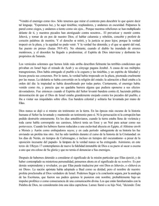 "Vendrá el enemigo como río». Sólo tenemos que mirar el contexto para descubrir lo que quiere decir
tal lenguaje. "Esperamos luz, y he aquí tinieblas; resplandores, y andamos en oscuridad. Palpamos la
pared como ciegos, y andamos a tiento como sin ojos... Porque nuestras rebeliones se han multiplicado
delante de ti, y nuestros pecados han atestiguado contra nosotros... El prevaricar y mentir contra
Jehová, y tornar de en pos de nuestro Dios; el hablar calumnia y rebelión, concebir y proferir de
corazón palabras de mentira. Y el derecho se retiró, y la justicia se puso lejos; porque la verdad
tropezó en la plaza, y la equidad no pudo venir. Y la verdad fue detenida; y el que se apartó del mal,
fue puesto en presa» (Isaías 59:9-45). No obstante, cuando el diablo ha inundado de errores
mentirosos, y el desorden ha llegado a predominar, el Espíritu de Dios interviene y desbarata los
propósitos de Satanás.
Los versículos solemnes que hemos leído más arriba describen fielmente las terribles condiciones que
privaban en Israel bajo el reinado de Acab y su cónyuge pagana Jezabel. A causa de sus múltiples
transgresiones, Dios había entregado el pueblo a la ceguera y las tinieblas, y un espíritu de falsedad y
locura poseía sus corazones. Por lo tanto, la verdad había tropezado en la plaza, pisoteada cruelmente
por las masas. La idolatría se había convertido en la religión del estado; la adoración a Baal estaba a la
orden del día: la impiedad se había desenfrenado por todas partes. Ciertamente, el enemigo había
venido como río, y parecía que no quedaba barrera alguna que pudiera oponerse a sus efectos
devastadores. Fue entonces cuando el Espíritu del Señor levantó bandera contra él, haciendo pública
demostración de que el Dios de Israel estaba grandemente enojado contra los pecados del pueblo, e
iba a visitar sus iniquidades sobre ellos. Esa bandera celestial y solitaria fue levantada por mano de
Elías.
Dios nunca se dejó a si mismo sin testimonio en la tierra. En las épocas más oscuras de la historia
humana el Señor ha levantado y mantenido un testimonio para sí. Ni la persecución ni la corrupción han
podido destruirlo enteramente. En los días antediluvianos, cuando la tierra estaba llena de violencia y
toda carne habla corrompido sus caminos, Jehová tenía un Enoc y un Noé para actuar como sus
portavoces. Cuando los hebreos fueron reducidos a una esclavitud abyecta en Egipto, el Altísimo envi6
a Moisés y Aarón como embajadores suyos; y en cada período subsiguiente de su historia les fue
enviando un profeta tras otro. Así ha sido también durante el curso de la historia de la Cristiandad: en
los días de Nerán, en tiempos de Carlomagno, e incluso en tiempos del oscurantismo -a pesar de la
oposición incesante del papado- la lámpara de la verdad nunca se ha extinguido. Asimismo, en este
texto de I Reyes 17 contemplamos de nuevo la fidelidad inmutable de Dios a su pacto al sacar a escena
a uno que era celoso de Su gloria y que no temía el denunciar a Sus enemigos.
Después de habernos detenido a considerar el significado de la misión particular que Elías ejerció, y de
haber contemplado su misteriosa personalidad, pensemos ahora en el significado de su nombre. Es por
demás sorprendente y revelador, ya que Elías puede traducirse por «mi Dios es Jehová», o «Jehová es
mi Dios». La nación apóstata había adoptado a Baal como su deidad, pero el nombre de nuestro
profeta proclamaba al Dios verdadero de Israel. Podernos llegar a la conclusión segura, por la analogía
de las Escrituras, que fueron sus padres quienes le pusieron este nombre, probablemente bajo un
impulso profético o como consecuencia de una comunicaci6n divina. Los que están familiarizados con la
Palabra de Dios, no considerarán ésta una idea caprichosa. Lamec llamó a su hijo Noé, "diciendo: Éste
 