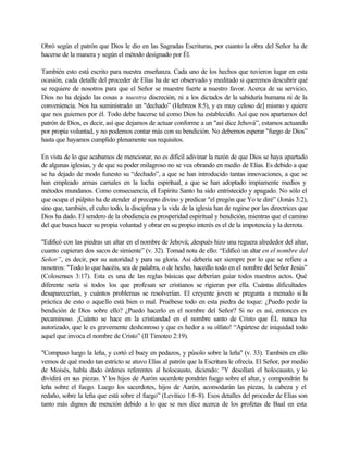Obró según el patrón que Dios le dio en las Sagradas Escrituras, por cuanto la obra del Señor ha de
hacerse de la manera y según el método designado por Él.
También esto está escrito para nuestra enseñanza. Cada uno de los hechos que tuvieron lugar en esta
ocasión, cada detalle del proceder de Elías ha de ser observado y meditado si queremos descubrir qué
se requiere de nosotros para que el Señor se muestre fuerte a nuestro favor. Acerca de su servicio,
Dios no ha dejado las cosas a nuestra discreción, ni a los dictados de la sabiduría humana ni de la
conveniencia. Nos ha suministrado un "dechado” (Hebreos 8:5), y es muy celoso de] mismo y quiere
que nos guiemos por él. Todo debe hacerse tal como Dios ha establecido. Así que nos apartamos del
patrón de Dios, es decir, así que dejamos de actuar conforme a un "así dice Jehová”, estamos actuando
por propia voluntad, y no podemos contar más con su bendición. No debemos esperar "fuego de Dios”
hasta que hayamos cumplido plenamente sus requisitos.
En vista de lo que acabamos de mencionar, no es difícil adivinar la razón de que Dios se haya apartado
de algunas iglesias, y de que su poder milagroso no se vea obrando en medio de Elías. Es debido a que
se ha dejado de modo funesto su “dechado”, a que se han introducido tantas innovaciones, a que se
han empleado armas carnales en la lucha espiritual, a que se han adoptado impíamente medios y
métodos mundanos. Como consecuencia, el Espíritu Santo ha sido entristecido y apagado. No sólo el
que ocupa el púlpito ha de atender al precepto divino y predicar "el pregón que Yo te diré” (Jonás 3:2),
sino que, también, el culto todo, la disciplina y la vida de la iglesia han de regirse por las directrices que
Dios ha dado. El sendero de la obediencia es prosperidad espiritual y bendición, mientras que el camino
del que busca hacer su propia voluntad y obrar en su propio interés es el de la impotencia y la derrota.
"Edificó con las piedras un altar en el nombre de Jehová; ,después hizo una reguera alrededor del altar,
cuanto cupieran dos sacos de simiente” (v. 32). Tomad nota de ello: “Edificó un altar en el nombre del
Señor”, es decir, por su autoridad y para su gloria. Así debería ser siempre por lo que se refiere a
nosotros: "Todo lo que hacéis, sea de palabra, o de hecho, hacedlo todo en el nombre del Señor Jesús”
(Colosenses 3:17). Esta es una de las reglas básicas que deberían guiar todos nuestros actos. Qué
diferente sería si todos los que profesan ser cristianos se rigieran por ella. Cuántas dificultades
desaparecerían, y cuántos problemas se resolverían. El creyente joven se pregunta a menudo si la
práctica de esto o aquello está bien o mal. Pruébese todo en esta piedra de toque: ¿Puedo pedir la
bendición de Dios sobre ello? ¿Puedo hacerlo en el nombre del Señor? Si no es así, entonces es
pecaminoso. ¡Cuánto se hace en la cristiandad en el nombre santo de Cristo que ÉL nunca ha
autorizado, que le es gravemente deshonroso y que es hedor a su olfato! “Apártese de iniquidad todo
aquel que invoca el nombre de Cristo” (II Timoteo 2:19).
"Compuso luego la leña, y cortó el buey en pedazos, y púsolo sobre la leña" (v. 33). También en ello
vemos de qué modo tan estricto se atuvo Elías al patrón que la Escritura le ofrecía. El Señor, por medio
de Moisés, habla dado órdenes referentes al holocausto, diciendo: "Y desollará el holocausto, y lo
dividirá en sus piezas. Y los hijos de Aarón sacerdote pondrán fuego sobre el altar, y compondrán la
leña sobre el fuego. Luego los sacerdotes, hijos de Aarón, acomodarán las piezas, la cabeza y el
redaño, sobre la leña que está sobre el fuego” (Levítico 1:6-8). Esos detalles del proceder de Elías son
tanto más dignos de mención debido a lo que se nos dice acerca de los profetas de Baal en esta
 