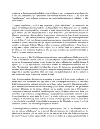 ocasión: no se dice que compusieran la leña, ni que dividieran el buey en piezas y las acomodaran sobre
la leña, sino, simplemente, que "aprestáronlo, e invocaron en el nombre de Baal” (v. 26). Es en estas
“pequeñas cosas”, como las llaman los hombres, que vemos la diferencia entre el verdadero y el falso
siervo de Dios.
“Compuso luego la leña, y cortó el buey en pedazos, y púsolo sobre la leña". ¿No contiene ello una
lección importante para nosotros, también? La obra del Señor no ha de llevarse a cabo sin cuidado y
con prisas, sino con gran precisión y reverencia. Si somos ministros de Cristo, pensemos al servicio de
quién estamos. ¿No tiene derecho el Señor a lo mejor de nosotros? Cómo necesitamos procurar con
diligencia presentarnos a Dios aprobados, si queremos ser obreros que no tienen de qué avergonzarse
(II Timoteo 2:15). Qué terribles palabras las de jeremías 48:10: "Maldito el que hiciere engañosamente
la obra de Jehová”. Así, pues, busquemos gracia para escapar de esta maldición al preparar nuestros
sermones (o escritos) o cualquier cosa que hagamos en el nombre de nuestro Maestro. Penetrante en
verdad es la afirmación de Cristo: "El que es fiel en lo muy poco, también en lo más es fiel; y el que en
lo muy poco es injusto, también en lo más es injusto” (Lucas 16:10). Cuando nos ocupamos en la obra
del Señor, no sólo implicamos la gloria de Dios de modo inmediato, sino también la felicidad o la
desdicha eternas de las almas inmortales.
"Hizo una reguera... y dijo: Henchid cuatro cántaros de agua, y derramadla sobre el holocausto y sobre
la leña. Y dijo: Hacedlo otra vez; y otra vez lo hicieron. Dijo aún: Hacedlo la tercera vez; e hiciéronlo la
tercera vez, de manera que las aguas corrían alrededor del altar; y había también henchido de agua -la
reguera” (vs. 32-35). ¡Qué tranquilo y serio era su método! No habla prisas ni confusión: todo era
hecho “decentemente y con orden”. No trabajó bajo el temor del fracaso, sino que estaba seguro del
resultado. Algunos han preguntado dónde podía conseguirse tanta agua después de tres años de sequía,
empero ha de recordarse que el mar estaba muy cerca, y sin duda la trajeron de allí; doce cántaros en
total: una vez más, según el número de las tribus de Israel.
Antes de seguir adelante, detengámonos a considerar lo grande de la fe del profeta en el poder y la
bondad de su Dios. El derramar tanta agua sobre el altar, y el empapar el holocausto y la leña debajo
de él, hizo que pareciese totalmente imposible que el fuego pudiera consumirlo. Elías estaba resuelto a
que la intervención divina fuera aún más convincente y gloriosa. Estaba tan seguro de Dios que no temió
amontonar dificultades en Su camino, sabiendo que no pueden haberlas para el Omnisciente y
Omnipotente. Cuanto más improbable fuera la respuesta, más glorificado por ella seria su Señor. ¡Oh,
maravillosa fe que se burla de las imposibilidades, y que puede incluso aumentarlas para tener el gozo
de ver cómo Dios las vence todas! La fe que Él se deleita en honrar es la osada y emprendedora.
Cuán poco de ella vemos hoy en día. Éste es, en verdad, un día de “pequeñas cosas”. Si, es un día en
el que abunda la incredulidad. La incredulidad se espanta ante las dificultades, e ingenia el modo de
eliminarlas, ¡cómo si Dios necesitara ayuda alguna de nosotros!
"Y como llegó la hora de ofrecerse el holocausto, llegóse el profeta Elías” (v. 36). Al esperar hasta "la
hora de ofrecerse el holocausto” (en el templo), Elías dio testimonio de su identificación con los
adoradores de Jerusalem. ¿No hay en ello una lección para muchos de los hijos de Dios en el presente
día oscuro? Aunque vivan en lugares aislados y lejos de los medios de la gracia, deberían recordar la
 