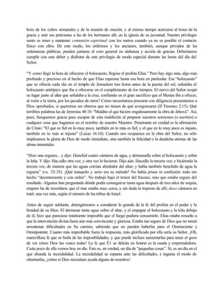 hora de los cultos semanales y de la reunión de oración, y al mismo tiempo acercarse al trono de la
gracia y unir sus peticiones a las de los hermanos allí, en la iglesia de su juventud. Nuestro privilegio
santo es tener y mantener comunión espiritual con los santos cuando ya no es posible el contacto
físico con ellos. De este modo, los enfermos y los ancianos, también, aunque privados de las
ordenanzas públicas, pueden juntarse al coro general en alabanza y acción de gracias. Deberíamos
cumplir con este deber y disfrutar de este privilegio de modo especial durante las horas del día del
Señor.
“Y como llegó la hora de ofrecerse el holocausto, llegóse el profeta Elías.” Pero hay algo más, algo más
profundo y precioso en el hecho de que Elías esperase hasta esa hora en particular. Ese “holocausto”
que se ofrecía cada día en el templo de Jerusalem tres horas antes de la puesta del sol, señalaba al
holocausto antitípico que iba a ofrecerse en el cumplimiento de los tiempos. El siervo del Señor ocupó
su lugar junto al altar que señalaba a la cruz, confiando en el gran sacrificio que el Mesías iba a ofrecer,
al venir a la tierra, por los pecados de otros? Cómo necesitamos procurar con diligencia presentarnos a
Dios aprobados, si queremos ser obreros que no tienen de qué avergonzarse (II Timoteo 2:15). Qué
terribles palabras las de Jeremías 48:10: "Maldito el que hiciere engañosamente la obra de Jehová”. Así,
pues, busquemos gracia para escapar de esta maldición al preparar nuestros sermones (o escritos) o
cualquier cosa que hagamos en el nombre de nuestro Maestro. Penetrante en verdad es la afirmación
de Cristo: "El que es fiel en lo muy poco, también en lo más es fiel; y el que en lo muy poco es injusto,
también en lo más es injusto” (Lucas 16:10). Cuando nos ocupamos en la obra del Señor, no sólo
implicamos la gloria de Dios de modo inmediato, sino también la felicidad o la desdicha eternas de las
almas inmortales.
“Hizo una reguera... y dijo: Henchid cuatro cántaros de agua, y derramadla sobre el holocausto y sobre
la leña. Y dijo: Hac.edlo otra vez; y otra vez lo hicieron. Dijo aún: Hacedlo la tercera vez; e hiciéronlo la
tercera vez, de manera que las aguas corrían alrededor del altar; y había también henchido de agua la
reguera” (vs. 32-35). ¡Qué tranquilo y serio era su método! No había prisas ni confusión: todo era
hecho “decentemente y con orden”. No trabajó bajo el temor del fracaso, sino que estaba seguro del
resultado. Algunos han preguntado dónde podía conseguirse tanta agua después de tres años de sequía,
empero ha de recordarse que el mar estaba muy cerca, y sin duda la trajeron de allí; doce cántaros en
total: una vez más, según el número de las tribus de Israel.
Antes de seguir adelante, detengámonos a considerar lo grande de la fe del profeta en el poder y la
bondad de su Dios. El derramar tanta agua sobre el altar, y el empapar el holocausto y la leña debajo
de él, hizo que pareciese totalmente imposible que el fuego pudiera consumirlo. Elías estaba resuelto a
que la intervención divina fuera aún más convincente y gloriosa. Estaba tan seguro de Dios que no temió
amontonar dificultades en Su camino, sabiendo que no pueden haberlas para el Omnisciente y
Omnipotente. Cuanto más improbable fuera la respuesta, más glorificado por ella sería su Señor. ¡Oh,
maravillosa fe que se burla de las imposibilidades, y que puede incluso aumentarlas para tener el gozo
de ver cómo Dios las vence todas! La fe que É1 se deleita en honrar es la osada y emprendedora.
Cuán poco de ella vemos hoy en día. Éste es, en verdad, un día de "pequeñas cosas”. Sí, es un día en el
que abunda la incredulidad. La incredulidad se espanta ante las dificultades, e ingenia el modo de
eliminarlas, ¡cómo si Dios necesitara ayuda alguna de nosotros!
 