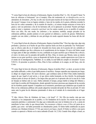 "Y como llegó la hora de ofrecerse el holocausto, llegóse el profeta Elías” (v. 36). Al esperTr hasta “la
hora de ofrecerse el holocausto” (en el templo), Elías dio testimonio de su identificación con los
adoradores de Jerusalem. ¿No hay en ello una lección para muchos de los hijos de Dios en el presente
día oscuro? Aunque vivan en lugares aislados y lejos de los medios de la gracia, deberían recordar la
hora de los cultos semanales y de la reunión de oración, y al mismo tiempo acercarse al trono de la
gracia y unir sus peticiones a las de los hermanos allí, en la iglesia.de su juventud. Nuestro privilegio
santo es tener y mantener comunión espiritual con los santos cuando ya no es posible el contacto
físico con ellos. De este modo, los enfermos y los ancianos, también, aunque privados de las
ordenanzas públicas, pueden juntarse al coro general en alabanza y acción de gracias. Deberíamos
cumplir con este deber y disfrutar de este privilegio de modo especial durante las horas del día del
Señor.
“Y como llegó la hora de ofrecerse el holocausto, llegóse el profeta Elías.” Pero hay algo más, algo más
profundo y precioso en el hecho de que Elías esperase hasta esa hora en particular. Ese “holocausto”
que se ofrecía cada día en el templo de Jerusalén tres horas antes de la puesta del sol, señalaba al
holocausto antitipico que iba a ofrecerse en el cumplimiento de los tiempos. El siervo del Señor ocupó
su lugar junto al altar que señalaba a la cruz, confiando en el gran sacrificio que el Mesías iba a ofrecer,
al venir a la tierra, por los pecados del pueblo de Dios. Elías, lo mismo que Moisés, tenía un interés
intenso en ese gran sacrificio, como se desprende del hecho de que, cuando aparecieron con Cristo en
el monte de la transfiguración, "hablaban de su salida, la cual habla de cumplir en Jerusalem” (Lucas
9:30:31). Al presentar su petición a Dios, Elías lo hizo confiando en la sangre, no del buey, sino de
Cristo.
*Y como llegó la hora de ofrecerse el holocausto, llégose el profeta Elías”, es decir, se acercó al altar
que habla edificado y sobre el que habla puesto el sacrificio. Aunque esperaba una respuesta por fuego,
se allegó sin ningún temor. De nuevo decimos: ¡qué confianza santa en Dios! Elías estaba totalmente
seguro de que Aquél al cual servía, y al que ahora estaba honrando, no iba a herirle. Su prolongada
estancia junto al arroyo de Querit, y los largos días que pasó en el aposento alto de la casa de la viuda
de Sarepta no habían sido en vano. Había redimido el tiempo, porque habitó al abrigo del Altísimo y
moró bajo la sombra del Omnipotente, donde aprendió lecciones preciosas que ninguna de las escuelas
de los hombres puede impartir. Compañero en el ministerio, permítenos que señalemos que el poder de
Dios en las ordenanzas públicas sólo puede adquirirse tomando del poder de Dios en privado. El valor
santo ante la gente ha de obtenerse penetrando el alma en el estrado de la misericordia en el lugar
secreto.
“Y dijo: Jehová, Dios de Abraham, de Isaac, y de Israel” (V. 36). Ello era mucho más que una
referencia a los antepasados de su pueblo, o a los fundadores de la nación. Era mucho más que-una
expresión patriótica o sentimental. Era algo que evidenciaba aun más la fortaleza de su fe, y ponía de
manifiesto la base sobre la que descar1saba. Era reconocer a Jehová como el Dios del pacto de su
pueblo, que como -tal había prometido no abandonarles jamás. El Señor habla establecido un pacto
solemne con Abraham (Génesis 17:7,8), que renovó con Isaac y Jacob. El Señor se refirió a este pacto
cuando se apareció a Moisés en la zarza ardiendo (Éxodo 3:6; 2:24). Cuando Siria afligía a Israel, en
 