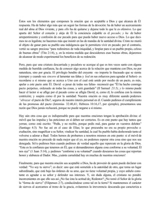Éstos son los elementos que componen la oración que es aceptable a Dios y que alcanza de Él
respuesta. Ha de haber algo más que un seguir las formas de la devoción: ha de haber un acercamiento
real del alma al Dios viviente, y para ello ha de quitarse y dejarse todo lo que le es ofensivo. Lo que
aparta del Señor el corazón y aleja de Él la conciencia culpable es el pecado; y ha de haber
arrepentimiento y confesión de ese pecado para que pueda haber nuevo acceso a Dios. Lo que deci-
mos no es legalista; no hacemos más que insistir en las de mandas de la santidad divina. Cristo no murió
al objeto de ganar para su pueblo una indulgencia que le permitiera vivir en pecado; por el contrario,
vertió su sangre preciosa “para redimirnos de toda iniquidad, y limpiar para si un pueblo propio, celoso
de buenas obras” (Tito 2:14), y, en la misma medida que descuidemos esas buenas obras, dejaremos
de alcanzar de modo experimental los beneficios de su redención.
Pero, para que una criatura descarriada y pecadora se acerque al que es tres veces santo con alguna
medida de humilde confianza, ha de conocer algo acerca de la relación que mantiene con Dios, no por
naturaleza, sino por gracia. El privilegio bendito del creyente -no importa lo fracasado que se sienta
(siempre y cuando sea sincero al lamentar sus faltas y leal en sus esfuerzos para agradar al Señor)- es
recordarse a sí mismo que se acerca a Uno con el cual está unido por medio de un pacto, es más,
apelar a este pacto ante Él. David -a pesar de todas sus faltas- reconoció que "Él ha hecho conmigo
pacto perpetuo, ordenado en todas las cosas, y será guardado” (II Samuel 23:5), y lo mismo puede
hacer el lector si se aflige por el pecado como se afligía David; si, como él, lo confiesa con la misma
contrición; y suspira como él por la santidad. Nuestra oración es muy diferente cuando podemos
“abrazar el pacto de Dio?, seguros de nuestro interés personal en él. Cuando pedimos el cumplimiento
de las promesas del pacto (Jeremías 32:40,41; Hebreos 10:16,17, por ejemplo), presentamos una
razón que Dios jamás rechazará, porque no puede negarse a sí mismo.
Hay aún otra cosa que es indispensable para que nuestras oraciones tengan la aprobación divina: el
móvil que las impulsa y las peticiones en sí deben ser correctos. Es en este punto que hay tantos que
yerran; como está escrito: "Pedís, y no recibís, porque pedís mal, para gastar en vuestros deleites”
(Santiago 4:3). No fue así en el caso de Elías; lo que procuraba no era su propio provecho o
exaltación, sino magnificar a su Señor, vindicar Su santidad, la cual Su pueblo había deshonrado tanto al
volverse a adorar a Baal. Todos hemos de probarnos a nosotros mismos en este punto: si el móvil de
nuestra oración no procede de nada mejor que el yo, no podemos esperar otra cosa sino que nos sea
denegada. Só1o pedimos bien cuando pedimos de verdad aquello que repercute en la gloria de Dios.
“Esta es la confianza que tenemos en Él, que si demandáremos alguna cosa conforme a su voluntad, Él
nos oye” (1 Juan 5:14), y pedimos “conforme a su voluntad* cuando deseamos las cosas que reportan
honor y alabanza al Dador. Mas, ¡cuánta carnalidad hay en muchas de nuestras oraciones!
Finalmente, para que nuestra oración sea aceptable a Dios, ha de provenir de quien puede declarar con
verdad: "Yo soy tu siervo”; es decir: uno que está sometido a la autoridad de otro, que toma un lugar
subordinado, que está bajo las órdenes de su amo, que no tiene voluntad propia, y cuyo anhelo cons-
tante es agradar a su señor y defender sus intereses. Y, sin duda alguna, el cristiano no pondrá
inconvenientes en que ello sea así ¿No fue ésta la actitud de¡ Redentor? ¿No tomó el Señor de la gloria
la “forma de siervo” (Filipenses 2:7), conduciéndose como tal en la tierra? Si mantenemos el carácter
de siervos al acercarnos al trono de la gracia, evitaremos la irreverencia descarada que caracteriza a
 