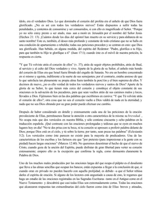 ídolo, era el verdadero Dios. Lo que dominaba el corazón del profeta era el anhelo de que Dios fuera
glorificado. ¿No es así con todos los verdaderos siervos? Están dispuestos a sufrir todas las
penalidades, y contentos de consumirse y ser consumidos, si con ello es magnificado el Señor. “Porque
yo no sólo estoy presto a ser atado, mas aun a morir en Jerusalén por el nombre del Señor Jesús
(Hechos 21: 13). ¡Cuántos desde los días del apóstol han muerto en su servicio y para alabanza de su
santo nombre! Este es, también, el deseo más profundo y constante de todo cristiano que no se halla en
una condición de apartamiento o rebeldía; todas sus peticiones proceden y se centran en esto: que Dios
sea glorificado. Han bebido, en alguna medida, del espíritu del Redentor: "Padre, glorifica a tu Hijo,
para que también tu Hijo te glorifique a ti" (Juan 17:1); cuando éste es el móvil de nuestra petición, la
respuesta es cierta.
"Y que Tú volviste atrás el corazón de ellos” (v. 37); atrás de seguir objetos prohibidos, atrás de Baal,
al servicio y al culto del Dios verdadero y vivo. Aparte de la gloria de su Señor, el anhelo más hondo
del corazón de Elías era que Israel fuera librado del engaño de Satanás. No era un hombre concentrado
en si mismo y egoísta, indiferente a la suerte de sus semejantes; por el contrarío, estaba ansioso de que
lo que satisfacía tan plenamente su propia alma fuera también la porc1ón y el bien supremo de ellos. Y
decimos de nuevo, ¿no es ello verdad de todos los verdaderos siervos y santos de Dios? Aparte de la
gloria de su Señor, lo que tienen más cerca del corazón y constituye el objeto constante de sus
oraciones es la salvación de los pecadores, para que sean vueltos atrás de sus caminos malos y locos,
llevados a Dios. Fijémonos bien en las dos palabras que escribimos en cursiva: “Y que Tú volviste atrás
el corazón de ellos"; otra cosa que no sea el corazón vuelto a Dios valdrá de nada en la eternidad; y
nada que no sea Dios obrando por su gran poder puede efectuar ese cambio.
Después de haber considerado en detalle y extensamente cada una de las peticiones de la oración
prevaleciente de Elías, permítasenos llamar la atención a otra característica de la misma: su brevedad. ,
No ocupa más que dos versículos en nuestra Biblia, y sólo contiene cincuenta y ocho palabras en la
traducción española. ¡Qué contraste con las oraciones prolongadas y tediosas que se oyen en muchos
lugares hoy en día! "No te des prisa con tu boca, ni tu corazón se apresure a proferir palabra delante de
Dios; porque Dios está en el cielo, y tú sobre la tierra; por tanto, sean pocas tus palabras” (Eclesiastés
5:2). Los versículos como éste parecen no existir para la mayoría de predicadores. Una de las
características de los escribas y los fariseos era que "por pretexto (para impresionar a la gente con su
piedad) hacen largas oraciones” (Marcos 12:40). No queremos desestimar el hecho de que el siervo de
Cristo, cuando goza de la unción del Espíritu, puede disfrutar de gran libertad para verter su corazón
extensamente; empero ello es la excepción que confirma la regla, como demuestra claramente la
Palabra de Dios.
Uno de los muchos males producidos por las oraciones largas del que ocupa el púlpito es el desaliento
que lleva a las almas sencillas que ocupan los bancos; están expuestas a llegar a la conclusión de que, si
cuando oran en privado no pueden hacerlo con aquella prolijidad, es debido -a que el Señor rehúsa
darles el espíritu de oración. Si alguno de los lectores está angustiado a causa de esto, le rogamos que
haga un estudio de las oraciones registradas en las Sagradas Escrituras -tanto en el Antiguo como en el
Nuevo Testamento- y descubrirá que casi todas Elías son extremadamente cortas. Todas las oraciones
que alcanzaron respuestas tan extraordinarias del cielo fueron como ésta de Elías: breves y atinadas,
 