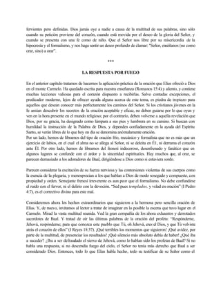 fervientes pero definidas. Dios jamás oye a nadie a causa de la multitud de sus palabras, sino sólo
cuando su petición proviene del corazón, cuando está movida por el deseo de la gloria del Señor, y
cuando se presenta con una fe como de niño. Que el Señor nos libre por su misericordia de la
hipocresía y el formalismo, y nos haga sentir un deseo profundo de clamar: "Señor, enséñanos (no como
orar, sino) a orar”.
***
LA RESPUESTA POR FUEGO
En el anterior capítulo tratamos de hacernos la aplicación práctica de la oración que Elías ofreció a Dios
en el monte Carmelo. Ha quedado escrita para nuestra enseñanza (Romanos 15:4) y aliento, y contiene
muchas lecciones valiosas para el corazón dispuesto a recibirlas. Salvo contadas excepciones, el
predicador moderno, lejos de ofrecer ayuda alguna acerca de este tema, es piedra de tropiezo para
aquellos que desean conocer más perfectamente los caminos del Señor. Si los cristianos jóvenes en la
fe ansían descubrir los secretos de la oración aceptable y eficaz, no deben guiarse por lo que oyen y
ven en la hora presente en el mundo religioso; por el contrario, deben volverse a aquella revelación que
Dios, por su gracia, ha designado como lámpara a sus pies y lumbrera en su camino. Si buscan con
humildad la instrucción de la Palabra de Dios, y dependen confiadamente en la ayuda del Espíritu
Santo, se verán libres de lo que hoy en día se denomina anómalamente oración.
Por un lado, hemos de librarnos del tipo de oración frío, mecánico y formalista que no es más que un
ejercicio de labios, en el cual el alma no se allega al Señor, ni se deleita en É1, ni derrama el corazón
ante Él. Por otro lado, hemos de librarnos del frenesí indecoroso, desenfrenado y fanático que en
algunos lugares se confunde con el ardor y la sinceridad espirituales. Hay muchos que, al orar, se
parecen demasiado a los adoradores de Baal, dirigiéndose a Dios como si estuviera sordo.
Parecen considerar la excitación de su fuerza nerviosa y las contorsiones violentas de sus cuerpos como
la esencia de la plegaria, y menosprecian a los que hablan a Dios de modo sosegado y compuesto, con
propiedad y orden. Semejante frenesí irreverente es aun peor que el formalismo. No debe confundirse
el ruido con el fervor, ni el delirio con la devoción. “Sed pues templados, y velad en oración” (I Pedro
4:7), es el correctivo divino para este mal.
Consideremos ahora los hechos extraordinarios que siguieron a la hermosa pero sencilla oración de
Elías. Y, de nuevo, invitamos al lector a tratar de imaginar en lo posible la escena que tuvo lugar en el
Carmelo. Mirad la vasta multitud reunida. Ved la gran compañía de los ahora exhaustos y derrotados
sacerdotes de Baal. Y tratad de oír las últimas palabras de la oración del profeta: “Respóndeme,
Jehová, respóndeme; para que conozca este pueblo que Tú, oh Jehová, eres el Dios, y que Tú volviste
atrás el corazón de ellos” (I Reyes 18:37). ¡Qué terribles los momentos que siguieron! ¡Qué avidez, por
parte de la multitud, de presenciar los resultados! ¡Qué silencio más absoluto debía de haber! ¿Qué iba
a suceder? ¿Iba a ser defraudado el siervo de Jehová, como lo hablan sido los profetas de Baal? Si no
habla una respuesta, si no descendía fuego del cielo, el Señor no tenía más derecho que Baal a ser
considerado Dios. Entonces, todo lo que Elías habla hecho, todo su testificar de su Señor como el
 