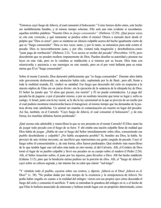 "Entonces cayó fuego de Jehová, el cual consumió el holocausto.” Como hemos dicho antes, este hecho
era inefablemente bendito, y al mismo tiempo solemne. Ello será aun más evidente si recordamos
aquellas terribles palabras: "Nuestro Dios es fuego consumidor” (Hebreos 12:29). ¡Qué pocas veces
se cita este versículo, y qué raramente se predica sobre el mismo! Oímos a menudo decir desde el
púlpito que "Dios es amor”, pero se mantiene un silencio culpable acerca del hecho igualmente cierto de
que es “fuego consumidor”. Dios es tres veces santo, y por lo tanto, su naturaleza pura arde contra el
pecado. Dios es inexorablemente justo, y por ello, visitará toda trasgresión y desobediencia como
“justa paga de retribución” (Hebreos 2:2). “Los necios se mofan del pecado” (Proverbios 14:9), pero
descubrirán que no pueden mofarse impunemente de Dios. Pueden desafiar su autoridad y pisotear sus
leyes en esta vida, pero en la venidera se maldecirán a si mismos por su locura. Dios trata con
misericordia y paciencia a sus enemigos en este mundo, pero en el por venir hallarán para su ruina
eterna que Él es "fuego consumidor".
Sobre el monte Carmelo, Dios demostró públicamente que "es fuego consumidor”. Durante años había
sido gravemente deshonrado, su adoración había sido, suplantada por la de Baal-, pero allí, frente a
toda la multitud reunida, ÉL vindicó su santidad. Ese fuego que descendió del cielo en respuesta a la
sincera súplica de Elías era un juicio divino: era la ejecución de la sentencia de la ultrajada ley de Dios.
El Señor ha jurado que "el alma que pecare, ésa morirá” y Él no puede contradecirse. La paga del
pecado ha de pagarse, o por el pecador mismo, o por un sustituto inocente que tome su lugar y sufra su
castigo. A Israel, junto con la ley moral, se le dio la ley ceremonial en la que se proveía de un medio por
el cual pudiera mostrarse misericordia hacia el transgresor, al mismo tiempo que las demandas de la jus-
ticia divina eran satisfechas. Un animal sin mancha ni contaminación era muerto en lugar del pecador.
Así fue, también, en el Carmelo: "Cayó fuego de Jehová, el cual consumió el holocausto”, y de esta
forma, los israelitas idólatras fueron perdonado”.
¡Qué escena más admirable y maravillosa la que se nos presenta en el monte Carmelo! El Dios santo ha
de juzgar todo pecado con el fuego de su furor. Y ahí estaba una nación culpable llena de maldad que
Dios había de juzgar. ¿Habla de caer el fuego del Señor inmediatamente sobre ellos, consumiendo ese
pueblo desobediente y culpable? ¿No habla escapatoria posible? Sí, bendito sea Dios, la habla. Se
proveyó de una víctima inocente, un sacrificio que representara esa gente cargada de pecado. Cayó el
fuego sobre él consumiéndolo y, de esta forma, ellos fueron perdonados. Qué símbolo más maravilloso
de lo que tendría lugar casi mil años más tarde en otro monte, el del Calvario. Allí, el Cordero de Dios
tomó el lugar de su pueblo culpable y llevó sus pecados en su cuerpo sobre el madero (I Pedro 2:24).
Allí, el Señor Jesucristo sufrió, el justo por los injustos, para llevarlos a Dios. Allí fue hecho maldición
(Gálatas 3:13), para que la bendición eterna pudiera ser la porción de ellos. Allí, el "fuego de Jehová”
cayó sobre su cabeza sagrada, y tan intenso fue su calor que clamó: "sed tengo”.
"Y viéndolo todo el pueblo, cayeron sobre sus rostros, y dijeron: ¡Jehová es el Dios! ¡Jehová es el
Dios!” (v. 38). "No podían dudar por más tiempo de la existencia y la omnipotencia de Jehová. No
podía haber engaño en cuanto a la realidad del milagro: vieron con sus propios ojos cómo descendía el
fuego del cielo y consumía el sacrificio. Y tanto si estimaban la grandeza del milagro en sí, o el hecho de
que Elías lo hubiera anunciado de antemano y hubiera tenido lugar con un propósito determinado, como
 