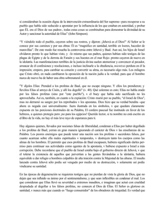 si consideraban la ocasión digna de la intervención extraordinaria del Ser supremo -para recuperar a su
pueblo que habla sido seducido a apostatar por la influencia de los que estaban en autoridad, y probar
que ÉL era el Dios de sus padres-, todas estas cosas se combinaban para demostrar la divinidad de su
Autor y sancionar la autoridad de Elías” (John Simpson).
“Y viéndolo todo el pueblo, cayeron sobre sus rostros, y dijeron: ¡Jehová es el Dios!" Al Señor se le
conoce por sus caminos y por sus obras: Él es “magnifico en santidad, terrible en loores, hacedor de
maravillas”. De este modo fue resuelta la controversia entre Jehová y Baal. Aun así, los hijos de Israel
olvidaron pronto lo que habían visto, y -lo mismo que sus padres, quienes habían sido testigos de las
plagas de Egipto y de la derrota de Faraón y sus huestes en el mar Rojo- pronto cayeron de nuevo en
la idolatría. Las manifestaciones terribles de la justicia divina suelen atemorizar y convencer al pecador,
arrancar de él confesiones y resoluciones, e incluso inclinarle a la obediencia, mientras perdura en él la
impresión; empero, para cambiar su corazón y convertir su alma, es necesario algo más. Los milagros
que Cristo obró, en nada cambiaron la oposición de la nación judía a la verdad; para que el hombre
nazca de nuevo ha de haber una obra sobrenatural en él.
"Y dijoles Elías: Prended a los profetas de Baal, que no escape ninguno. Y ellos los prendieron; y
llevólos Elías al arroyo de Cisón, y allí los degolló" (v. 40). Qué solemne es esto; Elías no habla orado
por los falsos profetas (sino por "este pueblo"), v el buey que había sido sacrificado no les
aprovechaba. Así es, también, en cuanto a la expiación: Cristo murió por su pueblo, “el Israel de Dios",
mas no derramó su sangre por los reprobados v los apostatas. Dios hizo que su verdad bendita -que
ahora es negada casi universalmente- fuera ilustrada en los símbolos, v que quedara claramente
expuesta en las porciones doctrinales de su Palabra, El cordero pascual fue instituido en favor de los
hebreos, a quienes protegía pero ¡no para los egipcios! Querido lector, si tu nombre no está escrito en
el libro de la vida, no hay el más leve rayo de esperanza para ti.
Hay algunos quienes, llevados por nociones falsas de liberalidad, condenan a Elías por haber degollado
a los profetas de Baal; yerran en gran manera ignorando el carácter de Dios v las enseñanzas de su
Palabra. Los peores enemigos que puede tener una nación son los profetas v sacerdotes falsos, por
cuanto acarrean sobre ella males espirituales v temporales, v destruyen tanto los cuerpos como las
almas de los hombres. El permitir que esos profetas de Baal escapasen, hubiera significado darles per-
miso para continuar sus actividades como agentes de la apostasía, v hubiese expuesto a Israel a más
corrupción. Debe recordarse que el pueblo de Israel estaba bajo el gobierno directo de Jehová, v que
el tolerar la existencia de aquellos que pervertían a las gentes llevándolas a la idolatría, hubiera
equivalido a dar refugio a hombres culpables de alta traición contra la Majestad de las alturas. El insulto
lanzado contra Jehová sólo podía ser vengado por medio de su destrucción, v solamente así podía
vindicarse su santidad.
En las épocas de degeneración se requieren testigos que no pierdan de vista la gloria de Dios, que no
dejen que sea influido su ánimo por el sentimentalismo, y que sean inflexibles en condenar el mal. Los
que consideran que Elías llevó su severidad a extremos inauditos, e imaginan que actuó con crueldad
despiadada al degollar a los falsos profetas, no conocen al Dios de Elías. El Señor es glorioso en
santidad, v nunca más que cuando es “fuego consumidor” de los obradores de iniquidad. Es verdad que
 