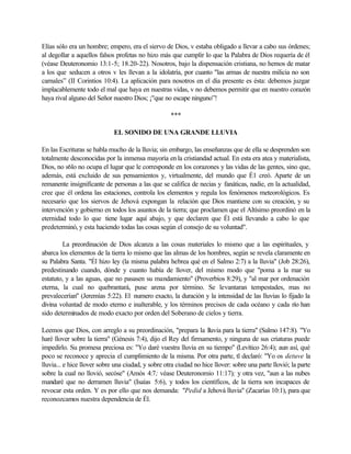Elías sólo era un hombre; empero, era el siervo de Dios, v estaba obligado a llevar a cabo sus órdenes;
al degollar a aquellos falsos profetas no hizo más que cumplir lo que la Palabra de Dios requería de él
(véase Deuteronomio 13:1-5; 18.20-22). Nosotros, bajo la dispensación cristiana, no hemos de matar
a los que seducen a otros v les llevan a la idolatría, por cuanto "las armas de nuestra milicia no son
carnales” (II Corintios 10:4). La aplicación para nosotros en el día presente es ésta: debemos juzgar
implacablemente todo el mal que haya en nuestras vidas, v no debemos permitir que en nuestro corazón
haya rival alguno del Señor nuestro Dios; ¡"que no escape ninguno”!
***
EL SONIDO DE UNA GRANDE LLUVIA
En las Escrituras se habla mucho de la lluvia; sin embargo, las enseñanzas que de ella se desprenden son
totalmente desconocidas por la inmensa mayoría en la cristiandad actual. En esta era atea y materialista,
Dios, no s6lo no ocupa el lugar que le corresponde en los corazones y las vidas de las gentes, sino que,
además, está excluido de sus pensamientos y, virtualmente, del mundo que É1 creó. Aparte de un
remanente insignificante de personas a las que se califica de necias y fanáticas, nadie, en la actualidad,
cree que él ordena las estaciones, controla los elementos y regula los fenómenos meteorológicos. Es
necesario que los siervos de Jehová expongan la relación que Dios mantiene con su creación, y su
intervención y gobierno en todos los asuntos de la tierra; que proclamen que el Altísimo preordinó en la
eternidad todo lo que tiene lugar aquí abajo, y que declaren que Él está llevando a cabo lo que
predeterminó, y esta haciendo todas las cosas según el consejo de su voluntad".
La preordinación de Dios alcanza a las cosas materiales lo mismo que a las espirituales, y
abarca los elementos de la tierra lo mismo que las almas de los hombres, según se revela claramente en
su Palabra Santa. "Él hizo ley (la misma palabra hebrea qué en el Salmo 2:7) a la lluvia" (Job 28:26),
predestinando cuando, dónde y cuanto había de llover, del mismo modo que "poma a la mar su
estatuto, y a las aguas, que no pasasen su mandamiento" (Proverbios 8:29), y "al mar por ordenación
eterna, la cual no quebrantará, puse arena por término. Se levantaran tempestades, mas no
prevalecerían" (Jeremías 5:22). El numero exacto, la duración y la intensidad de las lluvias lo fijado la
divina voluntad de modo eterno e inalterable, y los términos precisos de cada océano y cada río han
sido determinados de modo exacto por orden del Soberano de cielos y tierra.
Leemos que Dios, con arreglo a su preordinación, "prepara la lluvia para la tierra" (Salmo 147:8). "Yo
haré llover sobre la tierra" (Génesis 7:4), dijo el Rey del firmamento, y ninguna de sus criaturas puede
impedirlo. Su promesa preciosa es: "Yo daré vuestra lluvia en su tiempo" (Levítico 26:4); aun así, qué
poco se reconoce y aprecia el cumplimiento de la misma. Por otra parte, tl declaró: "Yo os detuve la
lluvia... e hice llover sobre una ciudad, y sobre otra ciudad no hice llover: sobre una parte llovió; la parte
sobre la cual no llovió, secóse" (Amós 4:7; véase Deuteronomio 11:17); y otra vez, "aun a las nubes
mandaré que no derramen lluvia" (Isaías 5:6), y todos los científicos, de la tierra son incapaces de
revocar esta orden. Y es por ello que nos demanda: "Pedid a Jehová lluvia" (Zacarías 10:1), para que
reconozcamos nuestra dependencia de Él.
 