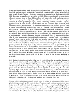 Lo que acabamos de señalar queda demostrado, de modo asombroso y convincente en la parte de la
historia de Israel que estamos considerando. Por espacio de tres años y medio, no había habido lluvia ni
rocío sobre la tierra de Samaria, y ello no era resultado de la casualidad ni del destino ciego, sino del
juicio divino que habla caído, sobre un pueblo que había dejado a Jehová para ir en pos de dioses
falsos. Al examinar, desde las alturas del Carmelo, el país empobrecido por la sequía, debía de ser
difícil reconocer que aquó1 era el jardín que el Señor había descrito como "tierra de arroyos, de aguas,
de fuentes, de abismos que brotan por vegas y montes; tierra de trigo y cebada, y de vides, e higueras,
y granados; tierra de olivas, de aceite, y de miel; tierra en la cual no comerás el pan con escasez, no te
faltará nada en ella" (Deuteronomio 8:7-9). Pero, también había dicho que, "tus cielos que están sobre
tu cabeza, serian de metal; y la tierra que esta debajo de ti, de hierro. Dará Jehová por lluvia a tu tierra
polvo y ceniza" (Deuteronomio 28:23 24). Esa maldición terrible había llegado de modo literal, y en ello
podernos ver las horribles consecuencias del pecado. Dios soporta con mucha mansedumbre la
desobediencia de una nación, lo mismo que hace con los individuos; mas, cuando tanto los lideres como
el pueblo apostatan y levantan ídolos en el lugar que le corresponde sólo a Él, tarde o temprano hace
saber de modo inequívoco que él no será burlado impunemente, y entonces, "enojo e ira, tribulación y
angustia" vienen a ser su porción. ¡Qué tardas para aprender esta sana lección son las naciones
favorecidas con la luz de la Palabra de Dios!; parece como si la mejor escuela fuera la de la experiencia
dura. El Señor había cumplido su terrible amenaza por mano de Moisés, y había llevado a cabo sus
palabras por medio de Elías (I Reyes 17:1); y ese juicio espantoso no podía ser quitado hasta que, al
menos el pueblo, reconociera sin rebozo a Jehová como el verdadero Dios. Como señalamos al final de
un capitulo anterior, no podía esperarse favor alguno de Dios hasta que el pueblo se volviera a la
obediencia a ti; y en otro capitulo, dijimos que ni Acab ni sus súbditos estaban en un estado de alma
que les permitiera recibir sus bendiciones y misericordias. Dios les habla juzgado posibles pecados, y
por el momento, no habían visto en ello la vara del Señor, ni puesto fin a lo que había ocasionado su
desagrado.
Pero, el milagro maravilloso que había tenido lugar en el Carmelo cambió por completo el estado de
cosas. Cuando, en respuesta a la oración de Elías, cayó fuego del cielo, todos los del pueblo "cayeron
sobre sus rostros, y dijeron: ¡Jehová es el Dios! ¡Jehová es el Dios!" Y cuando Elías les mandó prender
a los falsos profetas de Baal y que no dejaran escapar a ninguno, cumplieron sus órdenes con prontitud,
y ni el rey ni ellos ofrecieron resistencia alguna cuando el profeta los llevó al arroyo de Cisón y los
degolló (I Reyes 18:39,40). De este modo, el mal fue quitado de ellos, y se abrió el camino para la
bendición visible de Dios. M aceptó bonda8osamente esto como su enmienda, y, en consecuencia,
quitó de ellos el severo castigo. Este es siempre el orden de las cosas: el juicio prepara el camino para
la bendición; al fuego terrible sigue la esperada lluvia. Así que un pueblo se postra como debe ante
Dios y rinde el homenaje que a le corresponde, desciende del cielo la lluvia refrescante.
Mientras Elías actuaba de ejecutor de la justicia contra los profetas de Baal, quienes hablan sido los
principales agentes de la rebelión nacional contra Dios, Acab debía mantenerse a distancia, como
testigo reacio de aquel terrible acto de venganza, sin al reverse a resistir la explosión popular de
indignación, ni a intentar proteger a los hombres que ó1 mismo había introducido y mantenido. Y ahora,
ante sus ojos yacían los cuerpos victimas de una muerte espantosa a orillas del Cisón. Cuando el último
de los profetas de Baal hubo mordido el polvo, el intrépido tisbita se volvió al rey y le dijo: "Sube, come
 