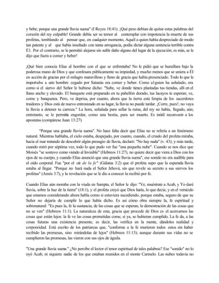 y bebe; porque una grande lluvia suena" (I Reyes 18:41). ¡Qué peso debían de quitar estas palabras del
corazón del rey culpable! Grande debía ser su temor al contemplar con impotencia la muerte de sus
profetas, temblando al pensar que, en cualquier momento, Aquél a quien había despreciado de modo
tan patente y al que había insultado con tanta arrogancia, podía dictar alguna sentencia terrible contra
É1. Por el contrario, se le permitió alejarse sin sufrir daño alguno del lugar de la ejecución; es más, se le
dijo que fuera a comer y beber!
¡Qué bien conocía Elías al hombre con el que se enfrentaba! No le pidió que se humillara bajo la
poderosa mano de Dios y que confesara públicamente su impiedad, y mucho menos que se uniera a ÉI
en acción de gracias por el milagro maravilloso y lleno de gracia que había presenciado. Todo lo que le
importaba a este hombre cegado por Satanás era comer y beber. Como a1guien ha señalado, era
corno si el siervo del Señor le hubiese dicho: "Sube, ve donde tienes plantadas tus tiendas, allí en el
llano ancho y elevado. El banquete está preparado en tu pabellón dorado, tus lacayos te esperan; ve,
come y banquetea. Pero, ve deprisa, por cuanto, ahora que la tierra está limpia de los sacerdotes
traidores y Dios está de nuevo entronizado en su lugar, la lluvia no puede tardar. ¡Corre, pues!; no vaya
la lluvia a detener tu carroza." La hora, señalada para sellar la ruina, del rey no había, llegado, aún;
entretanto, se le permitía engordar, como una bestia, para ser muerto. Es inútil reconvenir a los
apostatas (compárese Juan 13:27).
“Porque una grande lluvia suena". No hace falta decir que Elías no se refería a un fenómeno
natural. Mientras hablaba, el cielo estaba, despejado, por cuanto, cuando, el criado del profeta miraba,
hacia el mar tratando de descubrir algún presagio de lluvia, declaró: "No hay nada" (v. 43); y más tarde,
cuando miró por séptima vez, todo lo que pudo ver fue "una pequeña nube". Cuando se nos dice que
Moisés "se sostuvo como viendo al Invisible" (Hebreos 11:27), no quiere decir que viera a Dios con los
ojos de su cuerpo, y cuando Elías anunció que una grande lluvia suena", ese sonido no era audible para
el oído corporal. Fue "por el oír de la fe" (Gálatas 3:2) que el profeta supo que la esperada lluvia
estaba al llegar. "Porque no hará nada el Señor Jehová, sin que revele su secreto a sus siervos los
profetas" (Amós 3:7), y la revelación que se le dio a conocer la recibió por fe.
Cuando Elías aún moraba con la viuda en Sarepta, el Señor le dijo: "Ve, muéstrate a Acab, y Yo daré
lluvia, sobre la haz de la tierra" (18:1), y el profeta creyó que Dios haría, lo que decía; y en el versículo
que estamos considerando ahora habla como si estuviera sucediendo, porque estaba, seguro de que su
Señor no dejaría de cumplir lo que había dicho. Es así cómo obra siempre la, fe espiritual y
sobrenatural: "Es pues la, fe la sustancia, de las cosas que se esperan, la demostración de las cosas que
no se ven" (Hebreos 11:1). La naturaleza de esta, gracia que procede de Dios es el acercarnos las
cosas que están lejos: la fe ve las cosas prometidas come, si ya, se hubieran cumplido. La fe da, a las
cosas futuras una existencia presente, es decir, las verifica en la mente, dándoles realidad y
corporeidad. Está escrito de los patriarcas que, "conforme a la fe murieron todos estos sin haber
recibido las promesas, sino mirándolas de lejos" (Hebreos 11:13); aunque durante sus vidas no se
cumplieron las promesas, las vieron con sus ojos de águila.
"Una grande lluvia suena." ¿No percibe el lector el tenor espiritual de tales palabras? Ese "sonido" no lo
oyó Acab, ni siquiera nadie de los que estaban reunidos en el monte Carmelo. Las nubes todavía no
 