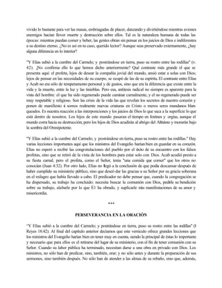 vivido lo bastante para ver las masas, embriagadas de placer, danzando y divirtiéndose mientras aviones
enemigos hacían llover muerte y destrucción sobre ellos. Tal es la naturaleza humana de todas las
épocas: mientras puedan comer y beber, las gentes obran sin pensar en los juicios de Dios e indiferentes
a su destino eterno. ¿No es así en tu caso, querido lector? Aunque seas preservado externamente, ¿hay
alguna diferencia en lo interior?
"Y Elías subió a la cumbre del Carmelo; y postrándose en tierra, puso su rostro entre las rodillas" (v.
42). ¿No confirma ello lo que hemos dicho anteriormente? Qué contraste más grande el que se
presenta aquí: el profeta, lejos de desear la compañía jovial del mundo, ansió estar a solas con Dios;
lejos de pensar en las necesidades de su cuerpo, se ocupó de las de su espíritu. El contraste entre Elías
y Acab no era sólo de temperamento personal y de gustos, sino que era la diferencia que existe entre la
vida y la muerte, entre la luz y las tinieblas. Pero esa, antitesis radical no siempre es aparente para la
vista del hombre: el que ha sido regenerado puede caminar carnalmente, y el no regenerado puede ser
muy respetable y religioso. Son las crisis de la vida las que revelan los secretos de nuestro corazón y
ponen de manifiesto si somos realmente nuevas criaturas en Cristo o meros seres mundanos blan-
queados. Es nuestra reacción a las interposiciones y los juicios de Dios lo que saca a la superficie lo que
está dentro de nosotros. Los hijos de este mundo pasaran el tiempo en festines y orgías, aunque el
mundo corra hacia su destrucción; pero los hijos de Dios acudirán al abrigo del Altísimo y morarán bajo
la sombra del Omnipotente.
"Y Elías subió a la cumbre del Carmelo; y postrándose en tierra, puso su rostro entre las rodillas." Hay
varias lecciones importantes aquí que los ministros del Evangelio harían bien en guardar en su corazón.
Elías no esperó a recibir las congratulaciones del pueblo por el éxito de su encuentro con los falsos
profetas, sino que se retiró de la vista de los hombres para estar solo con Dios. Acab acudió presto a
su fiesta carnal, pero el profeta, como el Señor, tenia "una comida que comer" que los otros no
conocían (Juan 4:32). Por otro lado, Elías no llegó a la conclusión de que podía descansar después de
haber cumplido su ministerio público, sino que deseó dar las gracias a su Señor por su gracia soberana
en el milagro que había llevado a cabo. El predicador no debe pensar que, cuando la congregación se
ha dispersado, su trabajo ha concluido: necesita buscar la comunión con Dios, pedirle su bendición
sobre su trabajo, alabarle por lo que É1 ha obrado, y suplicarle más manifestaciones de su amor y
misericordia.
***
PERSEVERANCIA EN LA ORACIÓN
“Y Elías subió a la cumbre del Carmelo; y postrándose en tierra, puso su rostro entre las rodillas" (I
Reyes 18:42). Al final del capítulo anterior decíamos que este versículo ofrece grandes lecciones que
los ministros del Evangelio harían bien en tener muy en cuenta, siendo la principal de éstas lo importante
y necesario que para ellos es el retirarse del lugar de su ministerio, con el fin de tener comunión con su
Señor. Cuando su labor pública ha terminado, necesitan darse a una obra en privado con Dios. Los
ministros, no sólo han de predicar, sino, también, orar; y no sólo antes y durante la preparación de sus
sermones, sino también después. No sólo han de atender a las almas de su rebaño, sino que, además,
 
