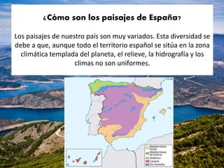 ¿Cómo son los paisajes de España?
Los paisajes de nuestro país son muy variados. Esta diversidad se
debe a que, aunque todo el territorio español se sitúa en la zona
climática templada del planeta, el relieve, la hidrografía y los
climas no son uniformes.
 