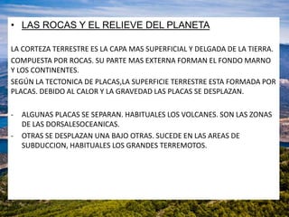 • LAS ROCAS Y EL RELIEVE DEL PLANETA
LA CORTEZA TERRESTRE ES LA CAPA MAS SUPERFICIAL Y DELGADA DE LA TIERRA.
COMPUESTA POR ROCAS. SU PARTE MAS EXTERNA FORMAN EL FONDO MARNO
Y LOS CONTINENTES.
SEGÚN LA TECTONICA DE PLACAS,LA SUPERFICIE TERRESTRE ESTA FORMADA POR
PLACAS. DEBIDO AL CALOR Y LA GRAVEDAD LAS PLACAS SE DESPLAZAN.
- ALGUNAS PLACAS SE SEPARAN. HABITUALES LOS VOLCANES. SON LAS ZONAS
DE LAS DORSALESOCEANICAS.
- OTRAS SE DESPLAZAN UNA BAJO OTRAS. SUCEDE EN LAS AREAS DE
SUBDUCCION, HABITUALES LOS GRANDES TERREMOTOS.
 