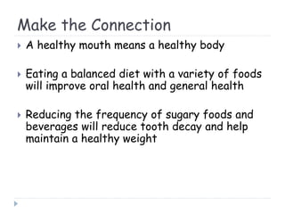 Make the Connection
 A healthy mouth means a healthy body
 Eating a balanced diet with a variety of foods
will improve oral health and general health
 Reducing the frequency of sugary foods and
beverages will reduce tooth decay and help
maintain a healthy weight
 