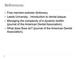 References:
 Free merriam-webster dictionary.
 Leeds University , Introduction to dental plaque.
 Managing the complexity of a dynamic biofilm
(journal of the American Dental Association).
 What does floss do? (journal of the American Dental
Association).
 