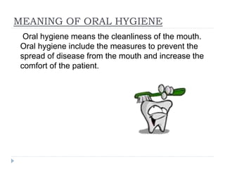 MEANING OF ORAL HYGIENE
Oral hygiene means the cleanliness of the mouth.
Oral hygiene include the measures to prevent the
spread of disease from the mouth and increase the
comfort of the patient.
 
