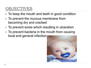 OBJECTIVES
 To keep the mouth and teeth in good condition
 To prevent the mucous membrane from
becoming dry and cracked
 To prevent sores which resulting in ulceration
 To prevent bacteria in the mouth from causing
local and general infection
 