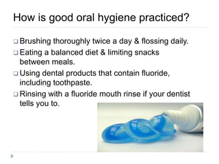  Brushing thoroughly twice a day & flossing daily.
 Eating a balanced diet & limiting snacks
between meals.
 Using dental products that contain fluoride,
including toothpaste.
 Rinsing with a fluoride mouth rinse if your dentist
tells you to.
How is good oral hygiene practiced?
 