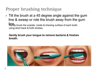 Proper brushing technique
 Tilt the brush at a 45 degree angle against the gum
line & sweep or role the brush away from the gum
line.Gently brush the outside, inside & chewing surface of each tooth
using short back & forth strokes.
Gently brush your tongue to remove bacteria & freshen
breath.
 