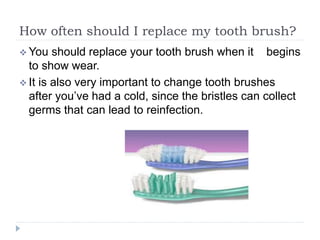 How often should I replace my tooth brush?
 You should replace your tooth brush when it begins
to show wear.
 It is also very important to change tooth brushes
after you’ve had a cold, since the bristles can collect
germs that can lead to reinfection.
 
