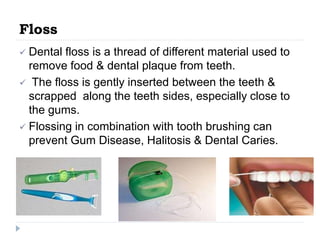 Floss
 Dental floss is a thread of different material used to
remove food & dental plaque from teeth.
 The floss is gently inserted between the teeth &
scrapped along the teeth sides, especially close to
the gums.
 Flossing in combination with tooth brushing can
prevent Gum Disease, Halitosis & Dental Caries.
 