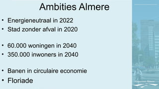 Ambities Almere
• Energieneutraal in 2022
• Stad zonder afval in 2020
• 60.000 woningen in 2040
• 350.000 inwoners in 2040
• Banen in circulaire economie
• Floriade
 