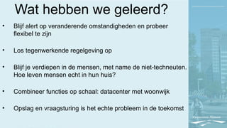 Wat hebben we geleerd?
• Blijf alert op veranderende omstandigheden en probeer
flexibel te zijn
• Los tegenwerkende regelgeving op
• Blijf je verdiepen in de mensen, met name de niet-techneuten.
Hoe leven mensen echt in hun huis?
• Combineer functies op schaal: datacenter met woonwijk
• Opslag en vraagsturing is het echte probleem in de toekomst
 