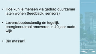 • Hoe kun je mensen via gedrag duurzamer
laten wonen (feedback, sensors)
• Levensloopbestendig én tegelijk
energieneutraal renoveren in 40 jaar oude
wijk
• Bio massa?
 