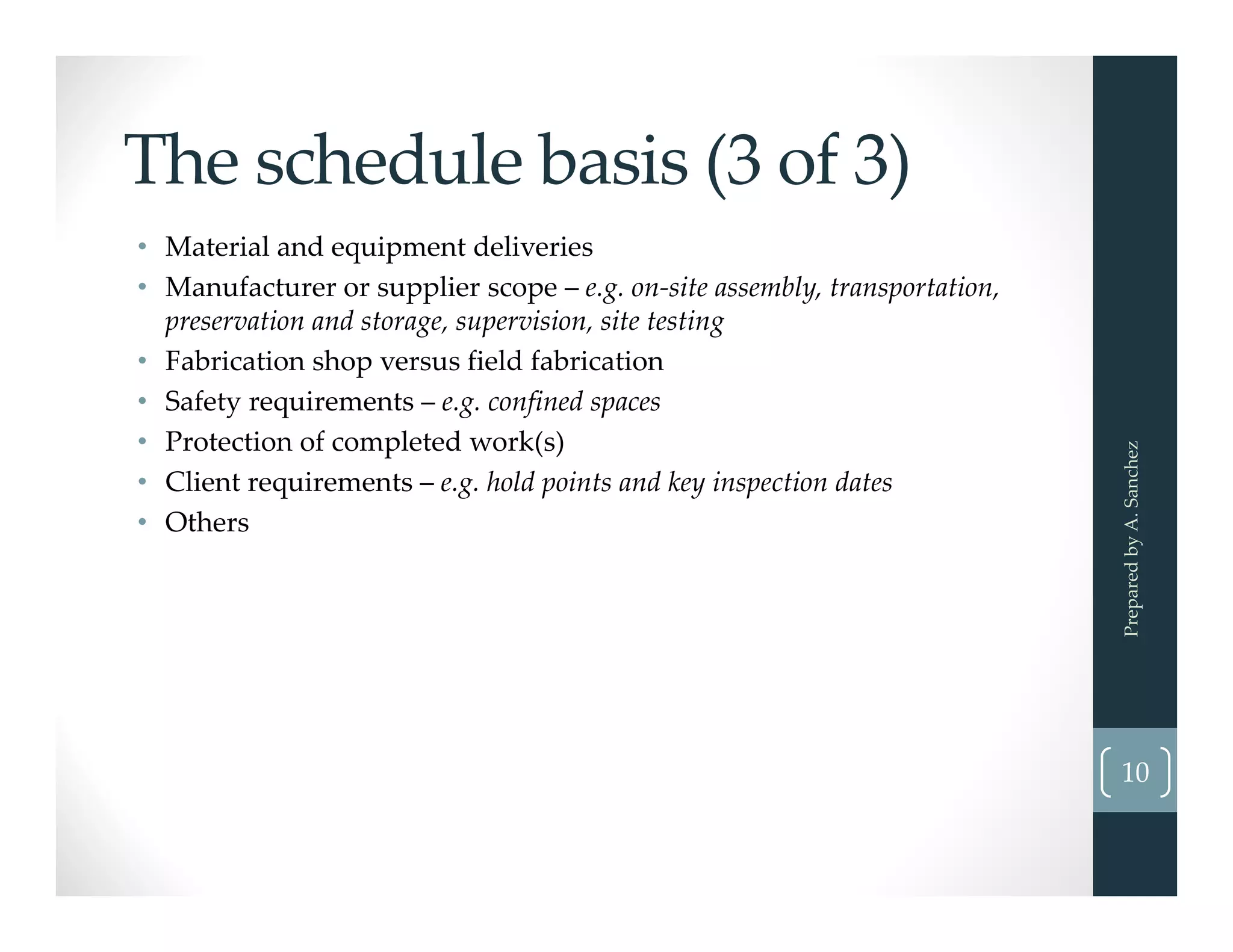 The schedule basis (3 of 3)
• Material and equipment deliveries
• Manufacturer or supplier scope – e.g. on‐site assembly, transportation, 
preservation and storage, supervision, site testing 
• Fabrication shop versus field fabrication
• Safety requirements – e.g. confined spaces
• Protection of completed work(s)
• Client requirements – e.g. hold points and key inspection dates
• Others
Prepared by A. Sanchez
10
 