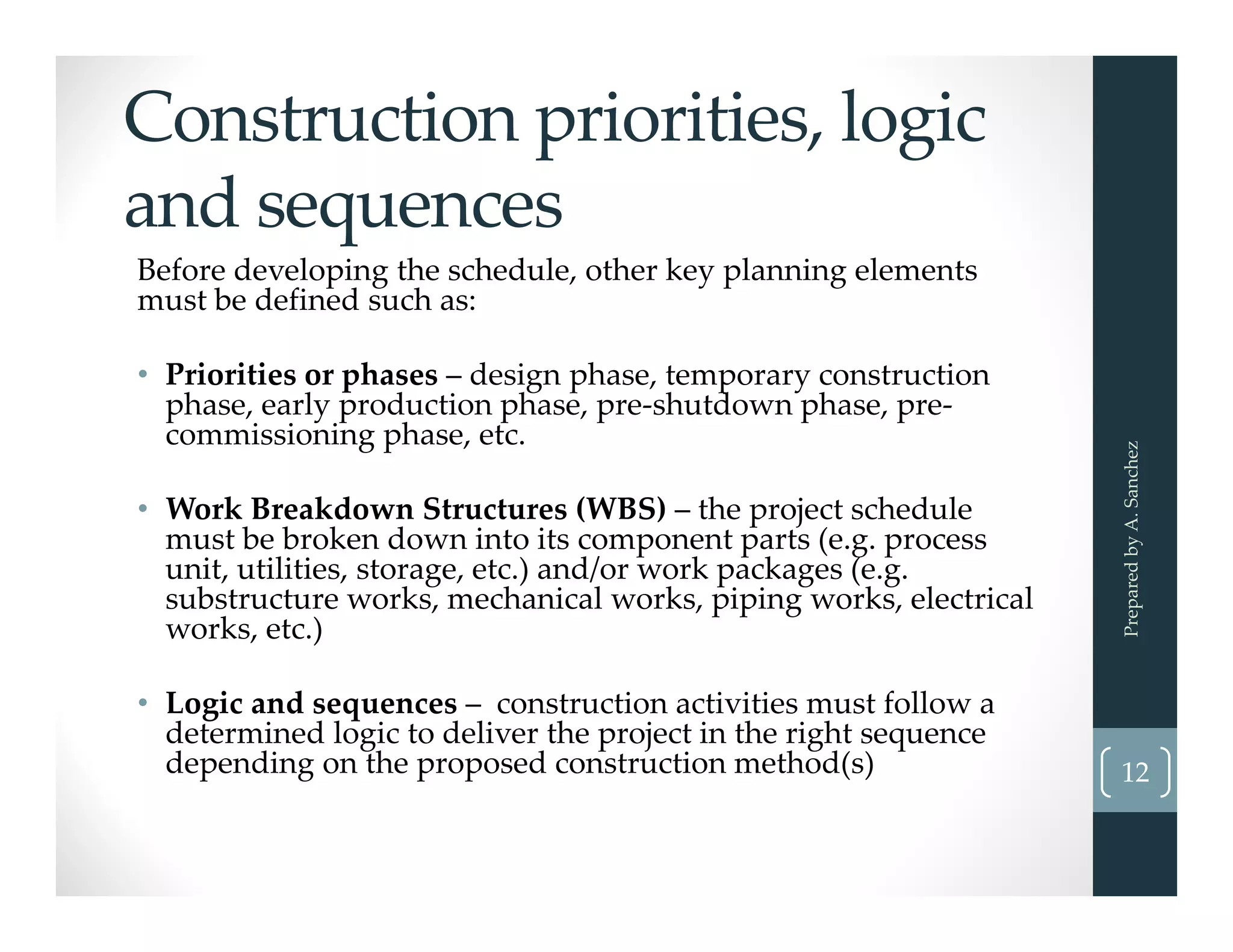 Construction priorities, logic 
and sequences
Before developing the schedule, other key planning elements 
must be defined such as:
• Priorities or phases – design phase, temporary construction 
phase, early production phase, pre‐shutdown phase, pre‐
commissioning phase, etc. 
• Work Breakdown Structures (WBS) – the project schedule 
must be broken down into its component parts (e.g. process 
unit, utilities, storage, etc.) and/or work packages (e.g. 
substructure works, mechanical works, piping works, electrical 
works, etc.) 
• Logic and sequences – construction activities must follow a 
determined logic to deliver the project in the right sequence 
depending on the proposed construction method(s)
Prepared by A. Sanchez
12
 