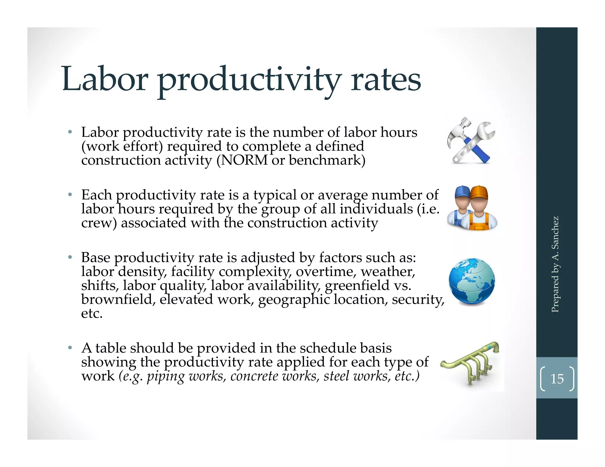 Labor productivity rates
• Labor productivity rate is the number of labor hours 
(work effort) required to complete a defined 
construction activity (NORM or benchmark)
• Each productivity rate is a typical or average number of 
labor hours required by the group of all individuals (i.e. 
crew) associated with the construction activity
• Base productivity rate is adjusted by factors such as: 
labor density, facility complexity, overtime, weather, 
shifts, labor quality, labor availability, greenfield vs. 
brownfield, elevated work, geographic location, security, 
etc.
• A table should be provided in the schedule basis 
showing the productivity rate applied for each type of 
work (e.g. piping works, concrete works, steel works, etc.)
Prepared by A. Sanchez
15
 