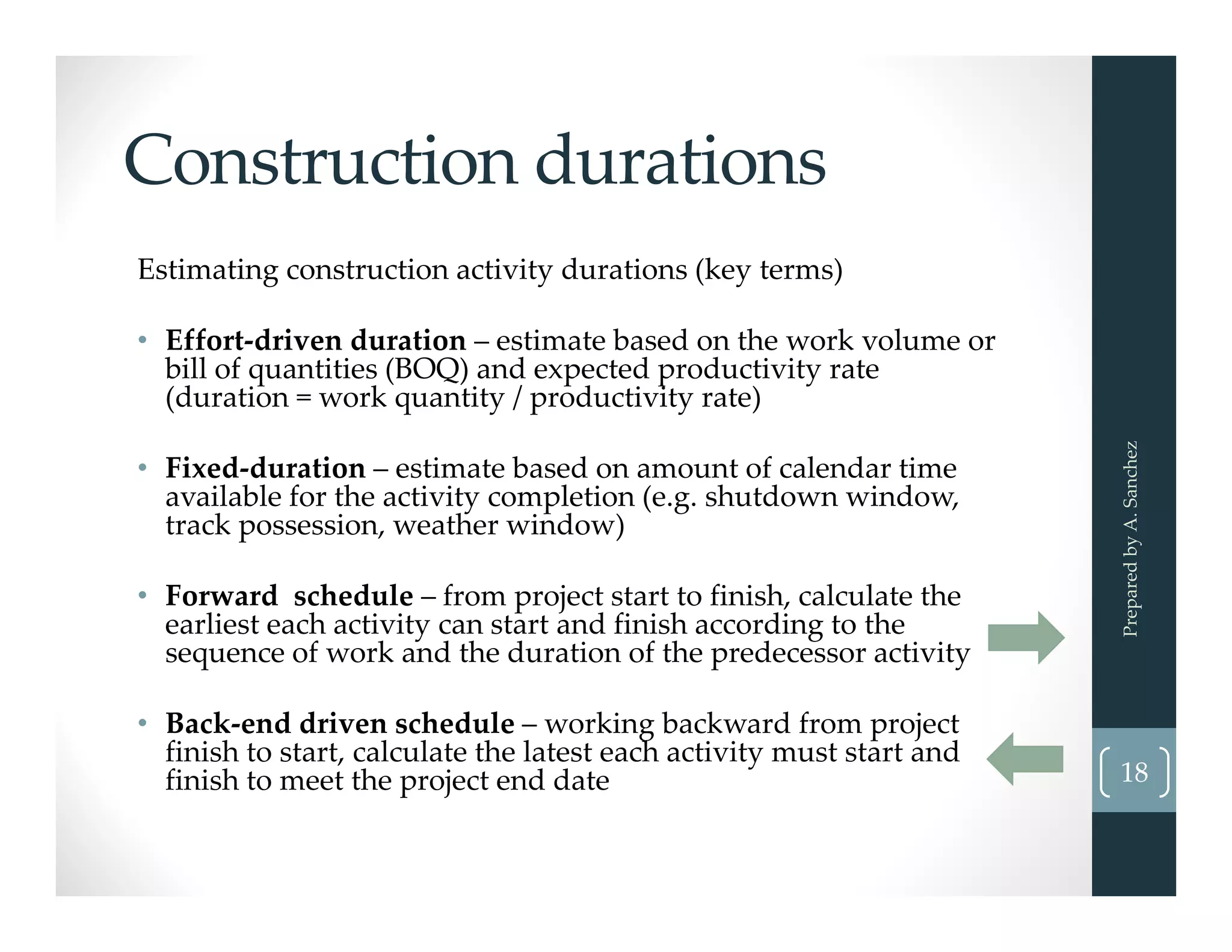 Construction durations
Estimating construction activity durations (key terms)
• Effort‐driven duration – estimate based on the work volume or 
bill of quantities (BOQ) and expected productivity rate 
(duration = work quantity / productivity rate)
• Fixed‐duration – estimate based on amount of calendar time 
available for the activity completion (e.g. shutdown window, 
track possession, weather window)
• Forward  schedule – from project start to finish, calculate the 
earliest each activity can start and finish according to the 
sequence of work and the duration of the predecessor activity
• Back‐end driven schedule – working backward from project 
finish to start, calculate the latest each activity must start and 
finish to meet the project end date
Prepared by A. Sanchez
18
 