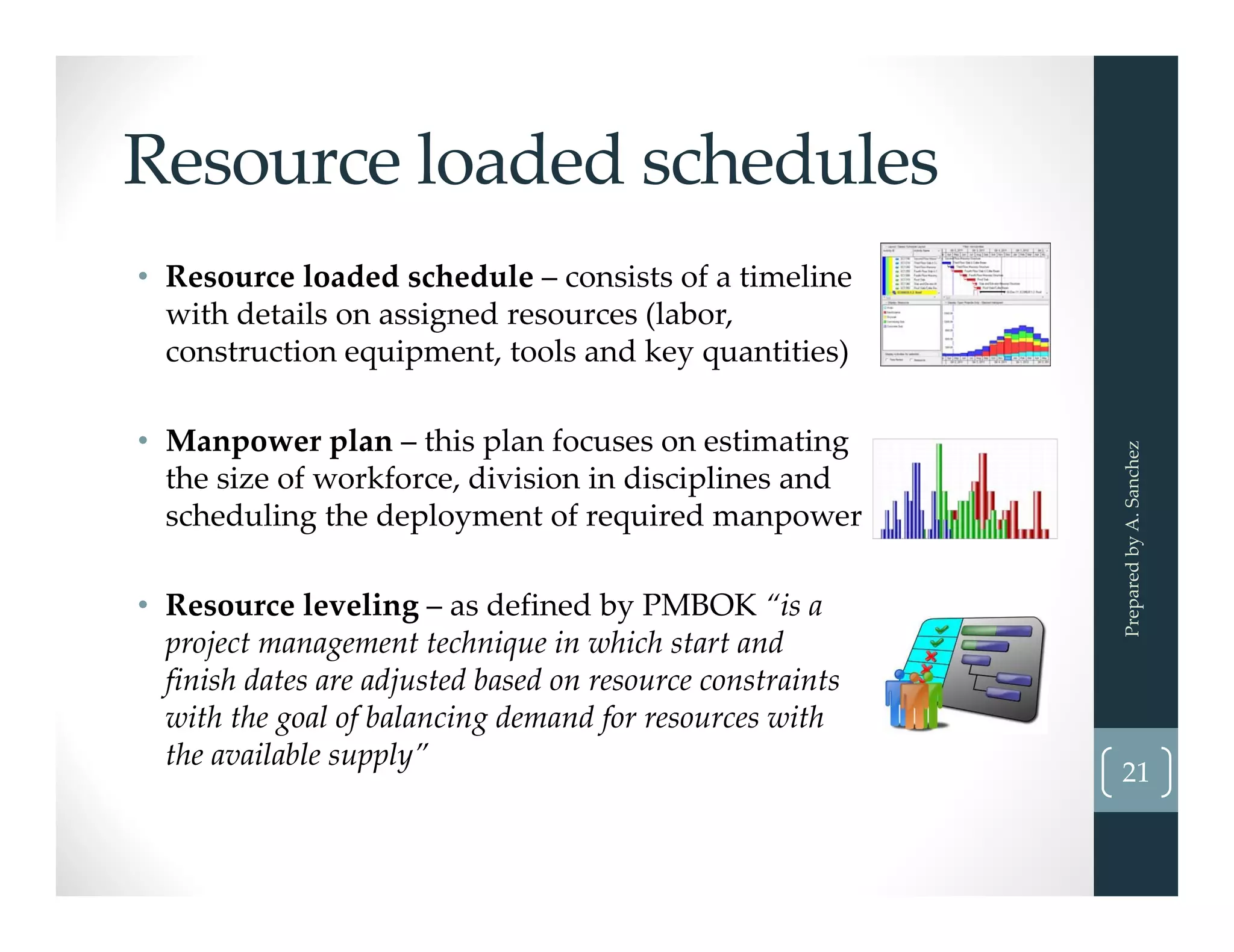 Resource loaded schedules
• Resource loaded schedule – consists of a timeline 
with details on assigned resources (labor, 
construction equipment, tools and key quantities) 
• Manpower plan – this plan focuses on estimating 
the size of workforce, division in disciplines and 
scheduling the deployment of required manpower
• Resource leveling – as defined by PMBOK “is a 
project management technique in which start and 
finish dates are adjusted based on resource constraints 
with the goal of balancing demand for resources with 
the available supply”
Prepared by A. Sanchez
21
 
