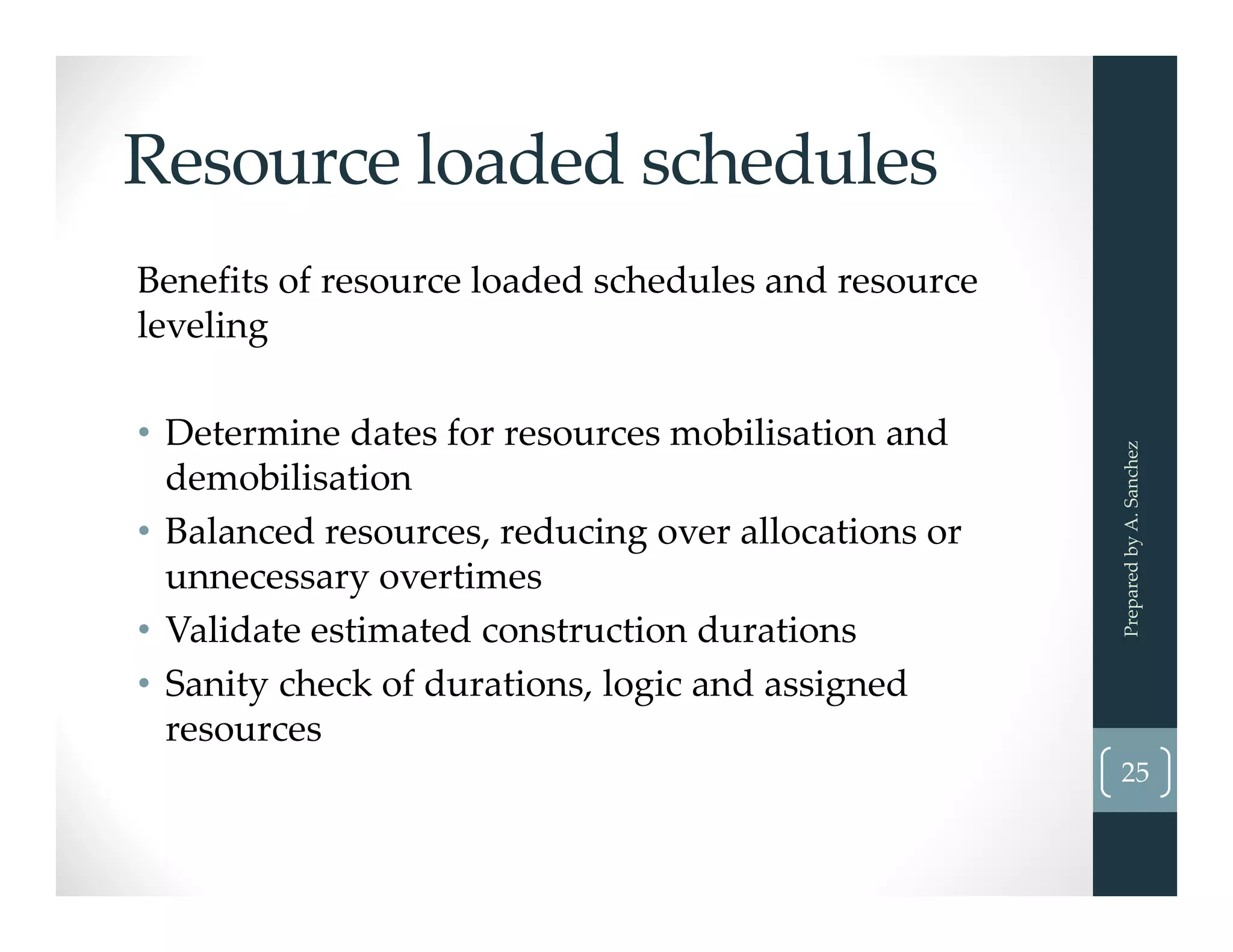 Resource loaded schedules
Benefits of resource loaded schedules and resource 
leveling
• Determine dates for resources mobilisation and 
demobilisation 
• Balanced resources, reducing over allocations or 
unnecessary overtimes
• Validate estimated construction durations
• Sanity check of durations, logic and assigned 
resources
Prepared by A. Sanchez
25
 
