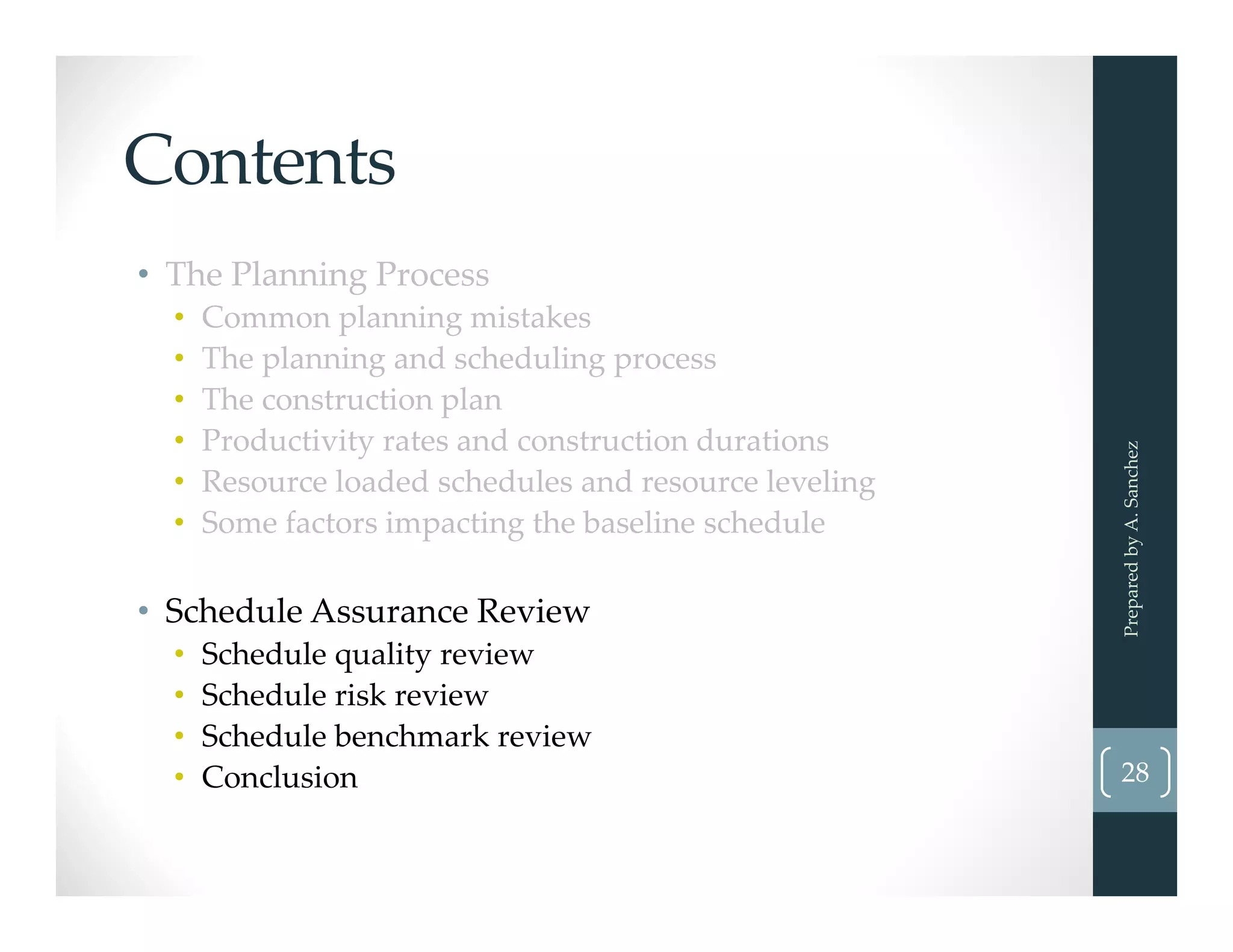 Contents
• The Planning Process
• Common planning mistakes
• The planning and scheduling process
• The construction plan
• Productivity rates and construction durations
• Resource loaded schedules and resource leveling
• Some factors impacting the baseline schedule
• Schedule Assurance Review
• Schedule quality review
• Schedule risk review
• Schedule benchmark review
• Conclusion  28
Prepared by A. Sanchez
 