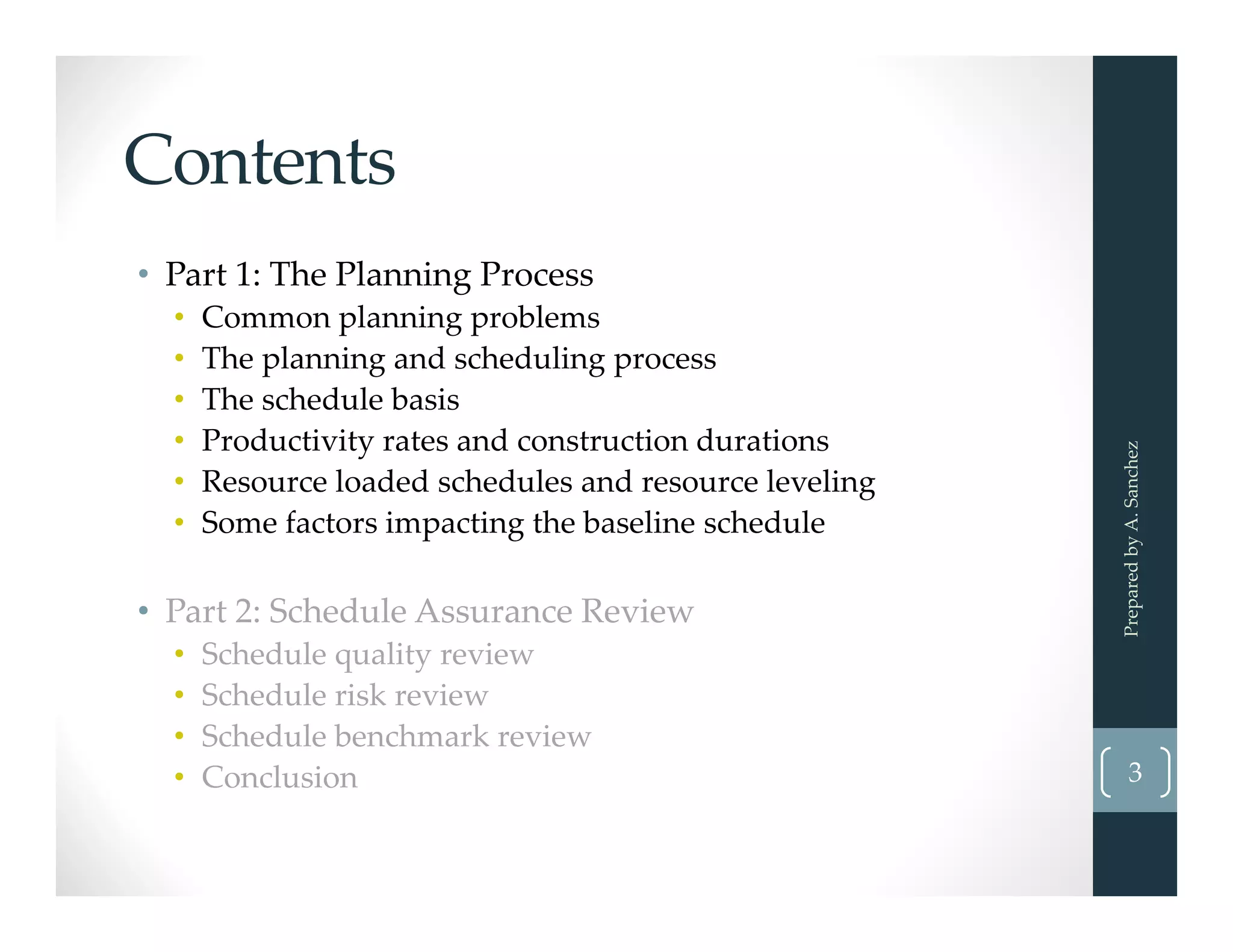 Contents
• Part 1: The Planning Process
• Common planning problems
• The planning and scheduling process
• The schedule basis
• Productivity rates and construction durations
• Resource loaded schedules and resource leveling
• Some factors impacting the baseline schedule
• Part 2: Schedule Assurance Review
• Schedule quality review
• Schedule risk review
• Schedule benchmark review
• Conclusion  3
Prepared by A. Sanchez
 