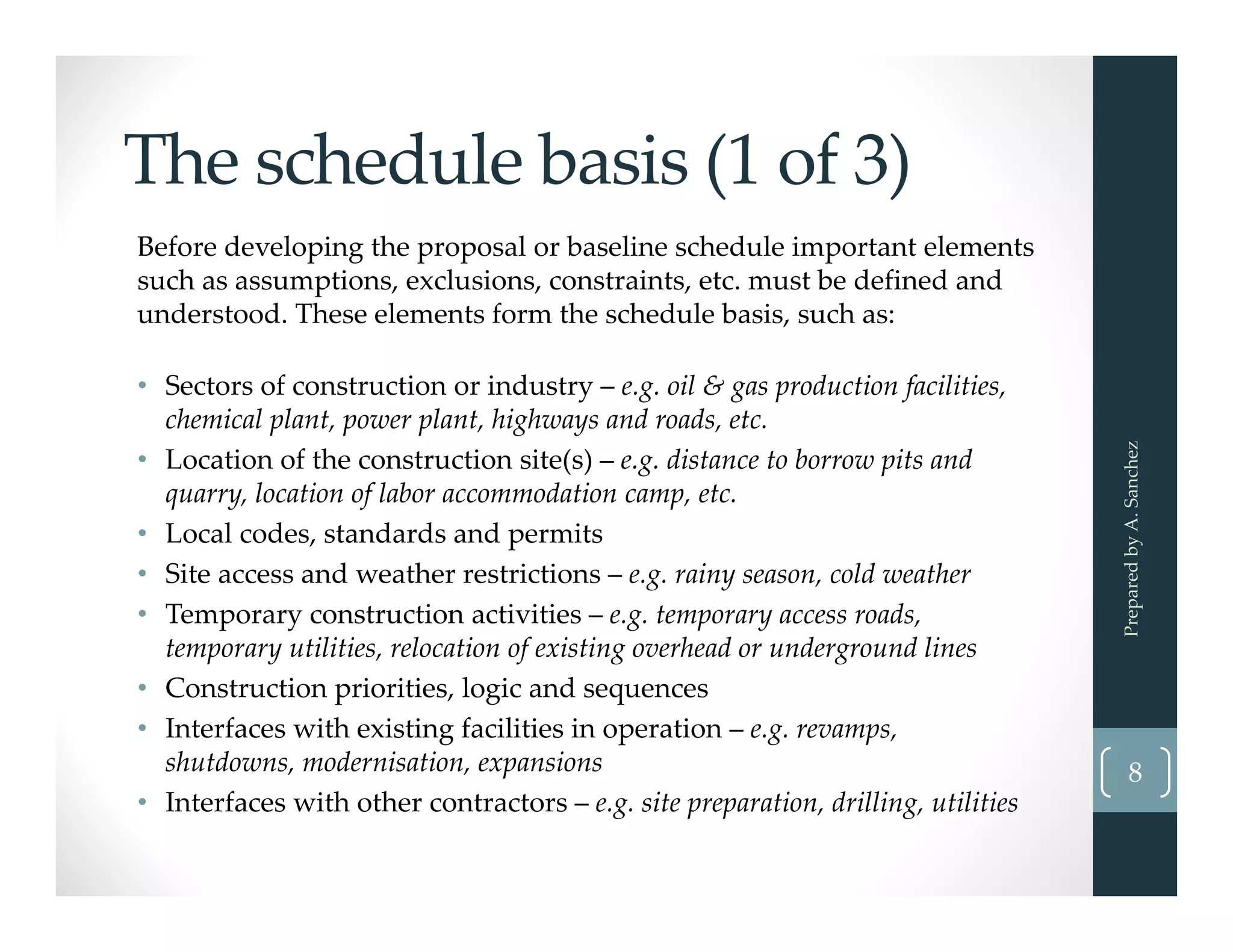 The schedule basis (1 of 3)
Before developing the proposal or baseline schedule important elements
such as assumptions, exclusions, constraints, etc. must be defined and 
understood. These elements form the schedule basis, such as:
• Sectors of construction or industry – e.g. oil & gas production facilities, 
chemical plant, power plant, highways and roads, etc.
• Location of the construction site(s) – e.g. distance to borrow pits and 
quarry, location of labor accommodation camp, etc.
• Local codes, standards and permits 
• Site access and weather restrictions – e.g. rainy season, cold weather 
• Temporary construction activities – e.g. temporary access roads, 
temporary utilities, relocation of existing overhead or underground lines
• Construction priorities, logic and sequences
• Interfaces with existing facilities in operation – e.g. revamps, 
shutdowns, modernisation, expansions
• Interfaces with other contractors – e.g. site preparation, drilling, utilities
Prepared by A. Sanchez
8
 
