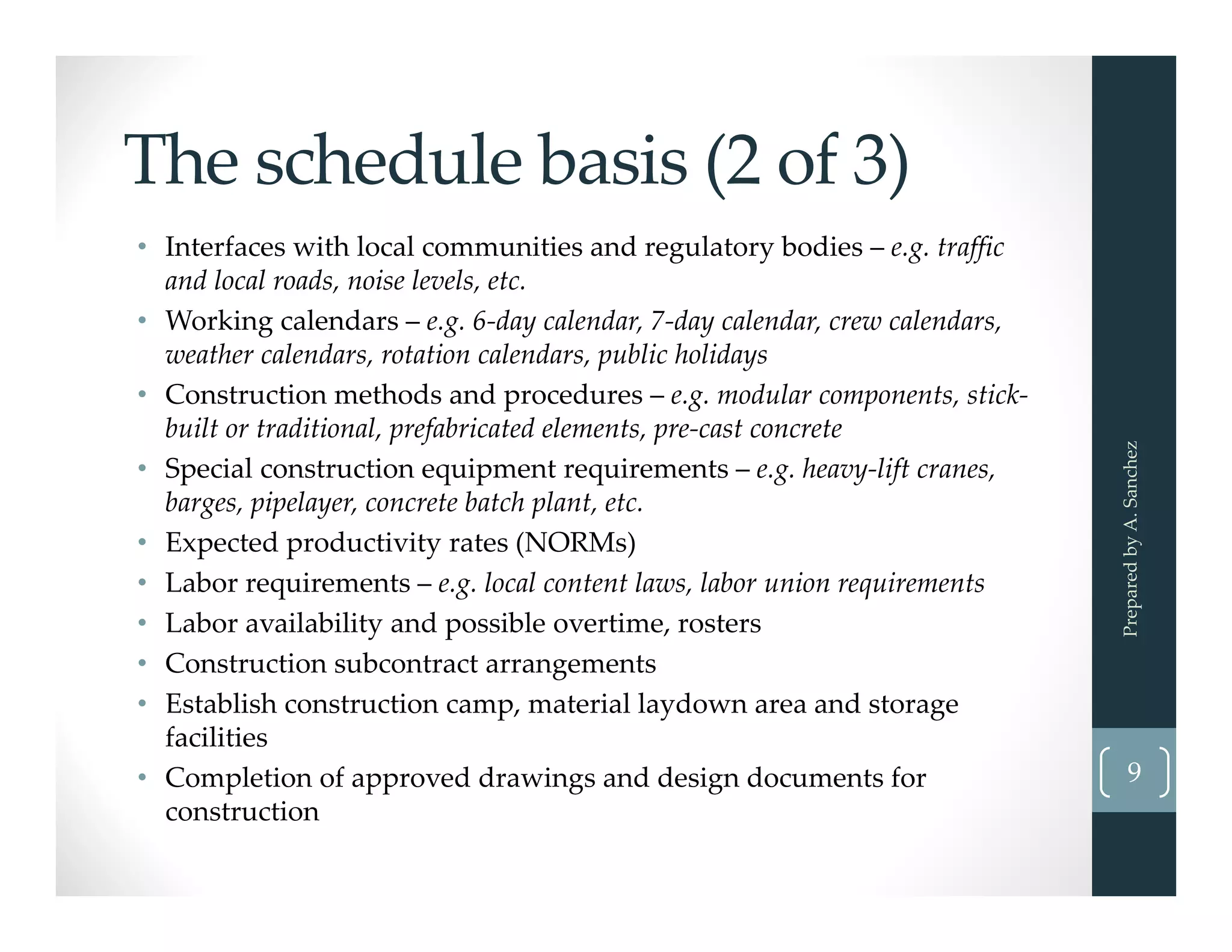 The schedule basis (2 of 3)
• Interfaces with local communities and regulatory bodies – e.g. traffic 
and local roads, noise levels, etc. 
• Working calendars – e.g. 6‐day calendar, 7‐day calendar, crew calendars, 
weather calendars, rotation calendars, public holidays
• Construction methods and procedures – e.g. modular components, stick‐
built or traditional, prefabricated elements, pre‐cast concrete
• Special construction equipment requirements – e.g. heavy‐lift cranes, 
barges, pipelayer, concrete batch plant, etc. 
• Expected productivity rates (NORMs)
• Labor requirements – e.g. local content laws, labor union requirements
• Labor availability and possible overtime, rosters
• Construction subcontract arrangements 
• Establish construction camp, material laydown area and storage 
facilities
• Completion of approved drawings and design documents for 
construction
Prepared by A. Sanchez
9
 