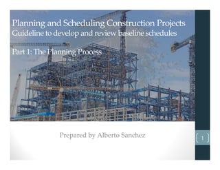 Planning and Scheduling Construction Projects
Guideline to develop and review baseline schedules
Part 1: The Planning Process
Prepared by Alberto Sanchez 1
 