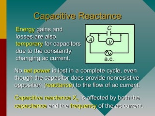Capacitive ReactanceCapacitive Reactance
NoNo net powernet power is lost in a complete cycle, evenis lost in a complete cycle, even
though the capacitor does provide nonresistivethough the capacitor does provide nonresistive
opposition (opposition (reactancereactance) to the flow of ac current.) to the flow of ac current.
Capacitive reactanceCapacitive reactance XXCC is affected by both theis affected by both the
capacitancecapacitance and theand the frequencyfrequency of the ac current.of the ac current.
A V
a.c.
CEnergyEnergy gains andgains and
losses are alsolosses are also
temporarytemporary for capacitorsfor capacitors
due to the constantlydue to the constantly
changing ac current.changing ac current.
 