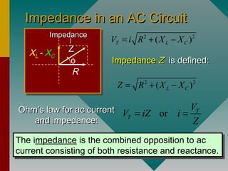 Impedance in an AC CircuitImpedance in an AC Circuit
φ
R
XL - XC
ZZ
ImpedanceImpedance 2 2
( )T L CV i R X X= + −
ImpedanceImpedance ZZ is defined:is defined:
2 2
( )L CZ R X X= + −
Ohm’s law for ac currentOhm’s law for ac current
and impedance:and impedance:
or T
T
V
V iZ i
Z
= =
The impedance is the combined opposition to ac
current consisting of both resistance and reactance.
The impedance is the combined opposition to ac
current consisting of both resistance and reactance.
 