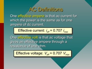 AC DefinitionsAC Definitions
OneOne effective ampereeffective ampere is that ac current foris that ac current for
which the power is the same as for onewhich the power is the same as for one
ampere of dc current.ampere of dc current.
OneOne effective volteffective volt is that ac voltage thatis that ac voltage that
gives an effective ampere through agives an effective ampere through a
resistance of one ohm.resistance of one ohm.
Effective current: ieff = 0.707 imax
Effective current: ieff = 0.707 imax
Effective voltage: Veff = 0.707 Vmax
Effective voltage: Veff = 0.707 Vmax
 