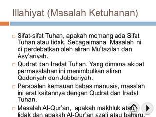 Illahiyat (Masalah Ketuhanan)
 Sifat-sifat Tuhan, apakah memang ada Sifat
Tuhan atau tidak. Sebagaimana Masalah ini
di perdebatkan oleh aliran Mu’tazilah dan
Asy’ariyah.
 Qudrat dan Iradat Tuhan. Yang dimana akibat
permasalahan ini menimbulkan aliran
Qadariyah dan Jabbariyah.
 Persoalan kemauan bebas manusia, masalah
ini erat kaitannya dengan Qudrat dan Iradat
Tuhan.
 Masalah Al-Qur’an, apakah makhluk atau
tidak dan apakah Al-Qur’an azali atau baharu.
 